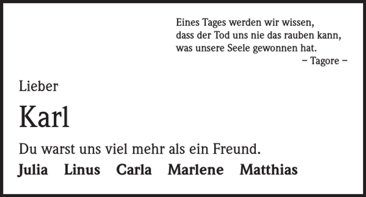 <p>Eines Tages werden wir wissen,<br />dass der Tod uns nie das rauben kann,<br />was unsere Seele gewonnen hat.</p><p>– Tagore –</p><p>Lieber</p><p>Karl<br />Du warst uns viel mehr als ein Freund.<br />Julia Linus Carla Marlene Matthias</p>