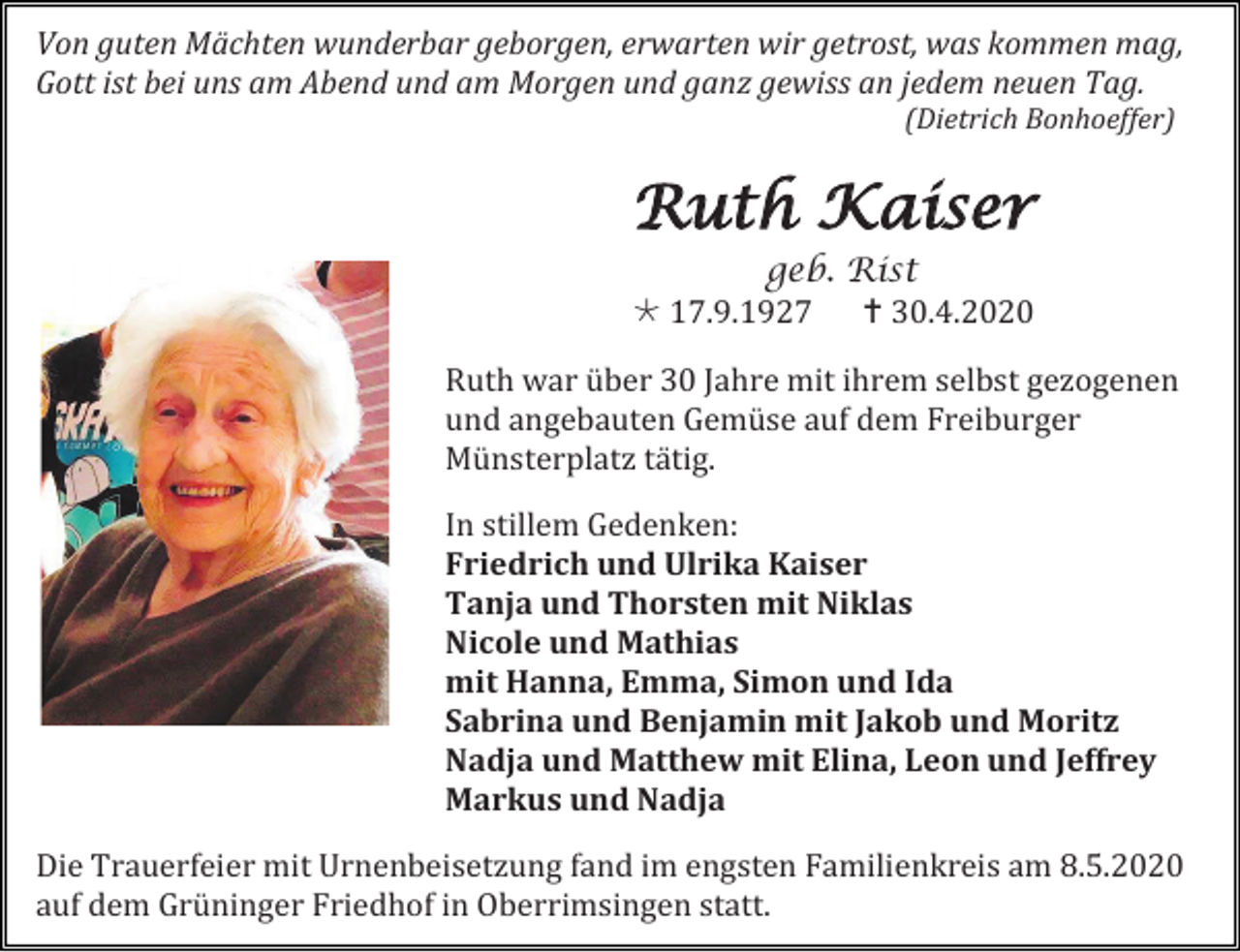 <p>Von guten Mächten wunderbar geborgen, erwarten wir getrost, was kommen mag,<br />Gott ist bei uns am Abend und am Morgen und ganz gewiss an jedem neuen Tag.<br />(Dietrich Bonhoeffer)</p><p>Ruth Kaiser<br />geb. Rist<br /> 17.9.1927  30.4.2020<br />Ruth war über 30 Jahre mit ihrem selbst gezogenen<br />und angebauten Gemüse auf dem Freiburger<br />Münsterplatz tätig.<br />In stillem Gedenken:<br />Friedrich und Ulrika Kaiser<br />Tanja und Thorsten mit Niklas<br />Nicole und Mathias<br />mit Hanna, Emma, Simon und Ida<br />Sabrina und Benjamin mit Jakob und Moritz<br />Nadja und Matthew mit Elina, Leon und Jeffrey<br />Markus und Nadja<br />Die Trauerfeier mit Urnenbeisetzung fand im engsten Familienkreis am 8.5.2020<br />auf dem Grüninger Friedhof in Oberrimsingen statt.</p>