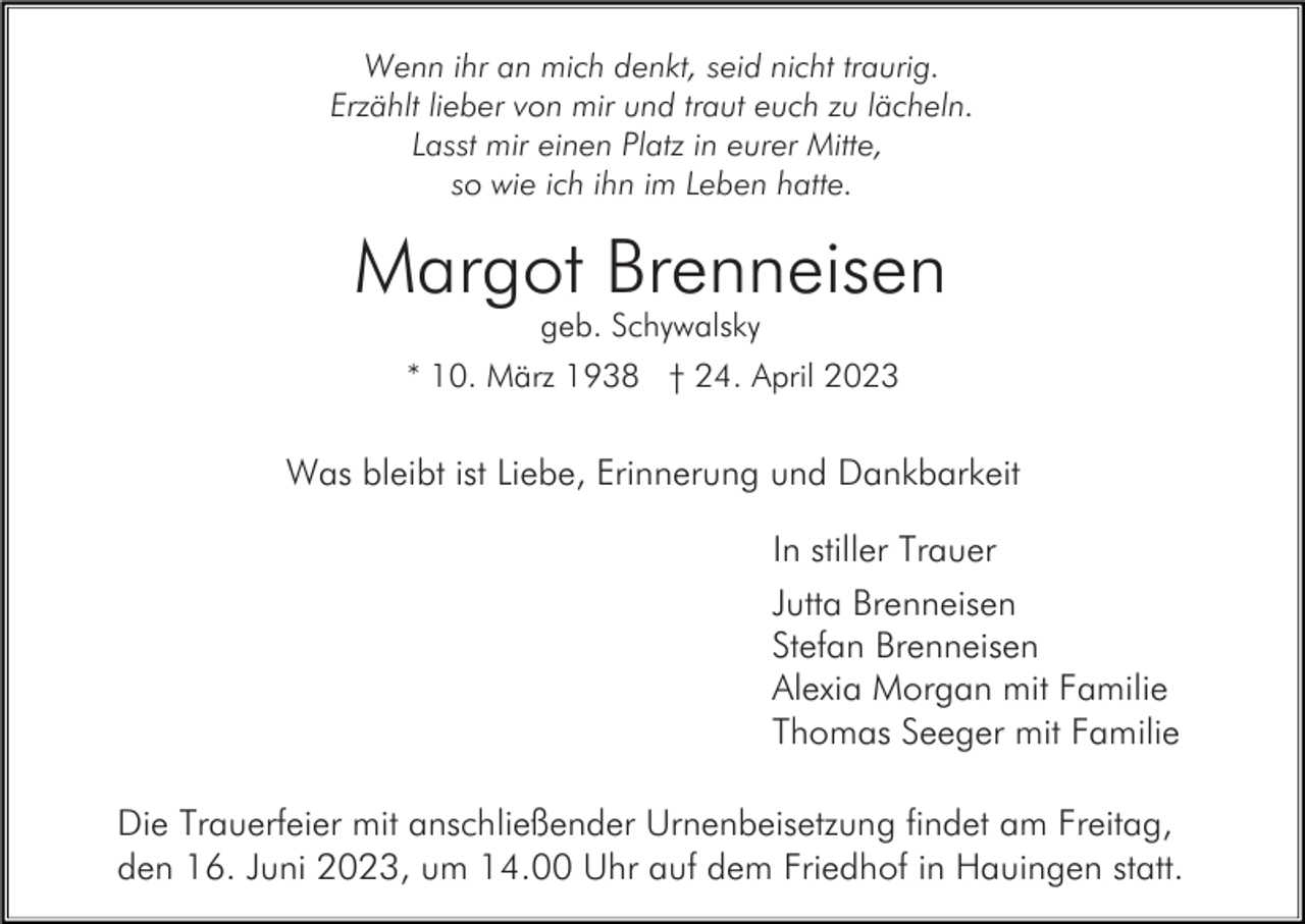 <p>Wenn ihr an mich denkt, seid nicht traurig.<br />Erzählt lieber von mir und traut euch zu lächeln.<br />Lasst mir einen Platz in eurer Mitte,<br />so wie ich ihn im Leben hatte.</p><p>Margot Brenneisen<br />geb. Schywalsky<br />* 10. März 1938 † 24. April 2023</p><p>Was bleibt ist Liebe, Erinnerung und Dankbarkeit<br />In stiller Trauer<br />Jutta Brenneisen<br />Stefan Brenneisen<br />Alexia Morgan mit Familie<br />Thomas Seeger mit Familie<br />Die Trauerfeier mit anschließender Urnenbeisetzung findet am Freitag,<br />den 16. Juni 2023, um 14.00 Uhr auf dem Friedhof in Hauingen statt.</p>