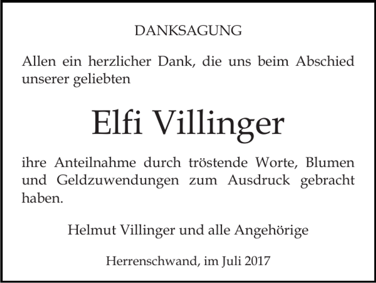 <p>DDANKSAGUNG<br />A N KS A G U N G<br />All<br />e n eiein<br />n hherzlicher<br />er zli c h er DDank,<br />a n k, die<br />di e uns<br />u n s beim<br />b ei m Abschied<br />A b s c hi e d<br />Allen<br />unserer<br />u n s er er ggeliebten<br />eli e bt e n</p><p>Elfi<br />Villi n g er<br />Elfi Villinger<br />iihre<br />hr e Anteilnahme<br />A nt eil n a h m e durch<br />d urc h tr<br />tröstende<br />ö st e n d e Worte,<br />W ort e, Blumen<br />Bl u me n<br />uund<br />n d Geldzuwendungen<br />G el d z u w e n d u n g e n zzum<br />u m Ausdruck<br />A u s dr u c k ggebracht<br />e br a c ht<br />hhaben.<br />a b e n.<br />HHelmut<br />el m ut Villi<br />Villinger<br />n g er uund<br />n d a alle<br />ll e Angehörige<br />A n g e h öri g e<br />HHerrenschwand,<br />err e n s c h w a n d, i im<br />m J Juli<br />ul i</p>