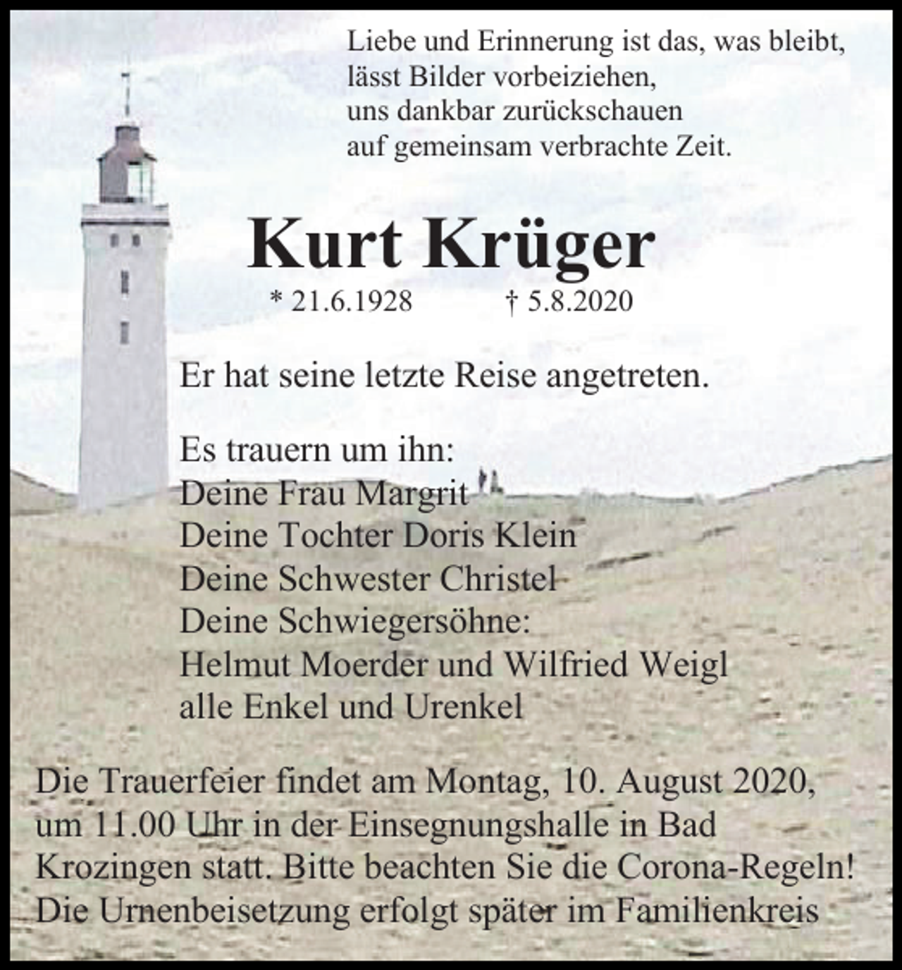 <p>Liebe und Erinnerung ist das, was bleibt,<br />lässt Bilder vorbeiziehen,<br />uns dankbar zurückschauen<br />auf gemeinsam verbrachte Zeit.</p><p>Kurt Krüger<br />* 21.6.1928</p><p>† 5.8.2020</p><p>Er hat seine letzte Reise angetreten.<br />Es trauern um ihn:<br />Deine Frau Margrit<br />Deine Tochter Doris Klein<br />Deine Schwester Christel<br />Deine Schwiegersöhne:<br />Helmut Moerder und Wilfried Weigl<br />alle Enkel und Urenkel<br />Die Trauerfeier findet am Montag, 10. August 2020,<br />um 11.00 Uhr in der Einsegnungshalle in Bad<br />Krozingen statt. Bitte beachten Sie die Corona-Regeln!<br />Die Urnenbeisetzung erfolgt später im Familienkreis</p>