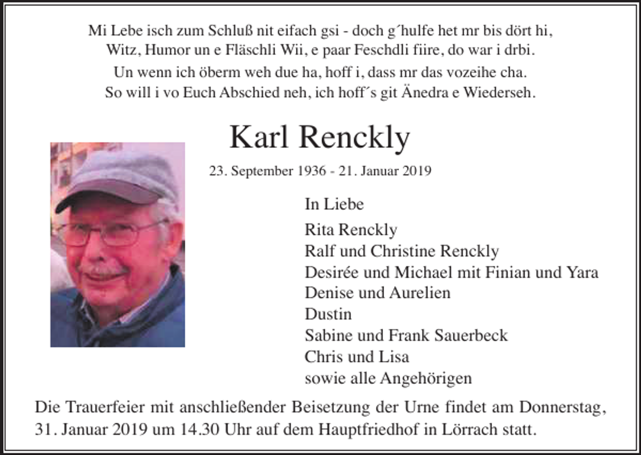 <p>Mi Lebe isch zum Schluß nit eifach gsi - doch g´hulfe het mr bis dört hi,<br />Witz, Humor un e Fläschli Wii, e paar Feschdli fiire, do war i drbi.<br />Un wenn ich öberm weh due ha, hoff i, dass mr das vozeihe cha.<br />So will i vo Euch Abschied neh, ich hoff´s git Änedra e Wiederseh.</p><p>Karl Renckly<br />23. September 1936 - 21. Januar 2019</p><p>In Liebe<br />Rita Renckly<br />Ralf und Christine Renckly<br />Desirée und Michael mit Finian und Yara<br />Denise und Aurelien<br />Dustin<br />Sabine und Frank Sauerbeck<br />Chris und Lisa<br />sowie alle Angehörigen<br />Die Trauerfeier mit anschließender Beisetzung der Urne findet am Donnerstag,<br />31. Januar 2019 um 14.30 Uhr auf dem Hauptfriedhof in Lörrach statt.</p>