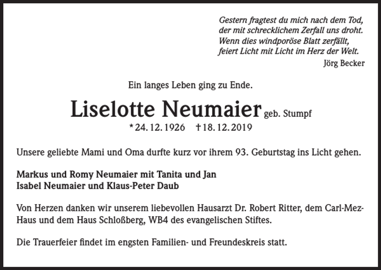 <p>Gestern fragtest du mich nach dem Tod,<br />der mit schrecklichem Zerfall uns droht.<br />Wenn dies windporöse Blatt zerfällt,<br />feiert Licht mit Licht im Herz der Welt.</p><p>Jörg Becker</p><p>Ein langes Leben ging zu Ende.</p><p>Liselotte Neumaier geb. Stumpf<br />* 24. 12. 1926</p><p>† 18. 12. 2019</p><p>Unsere geliebte Mami und Oma durfte kurz vor ihrem 93. Geburtstag ins Licht gehen.<br />Markus und Romy Neumaier mit Tanita und Jan<br />Isabel Neumaier und Klaus-Peter Daub<br />Von Herzen danken wir unserem liebevollen Hausarzt Dr. Robert Ritter, dem Carl-MezHaus und dem Haus Schloßberg, WB4 des evangelischen Stiftes.<br />Die Trauerfeier findet im engsten Familien- und Freundeskreis statt.</p>