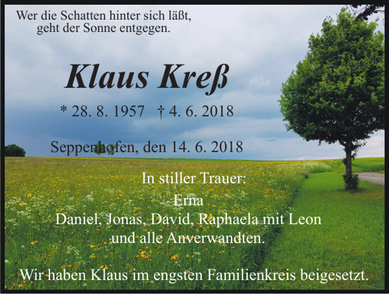 <p>Werdidie<br />Wer<br />e S Schatten<br />c h att e n hihinter<br />nt er s sich<br />i c h lläßt,<br />ä ßt,<br />ggeht<br />e ht dder<br />er Sonne<br />S o n n e eentgegen.<br />nt g e g e n.</p><p>Kl<br />a us Kr<br />eß<br />Klaus<br />Kreß<br />** 228.<br />8. 8.<br />9 5 7 †† 4.<br />01. 11957<br />4. 6.<br />6. 22018<br />SSeppenhofen,<br />e p p e n h of e n, dden<br />e n 114.<br />4. 6.6. 22<br />IInn stiller<br />still er Trauer:<br />Tr a u er:<br />Erna<br />Er<br />na<br />DDaniel,<br />a ni el, J Jonas,<br />o n as, DDavid,<br />a vi d, RRaphaela<br />a p h a el a mit<br />mit Leon<br />Le o n<br />uund<br />n d all<br />e Anverwandten.<br />A n v er w a n dt e n.<br />alle<br />Wirh ahaben<br />Wir<br />b e n KlKlaus<br />a us i im<br />m e nengsten<br />gs t e n Familienkreis<br />F a mili e n kr eis beigesetzt.<br />b ei g es et zt.</p>