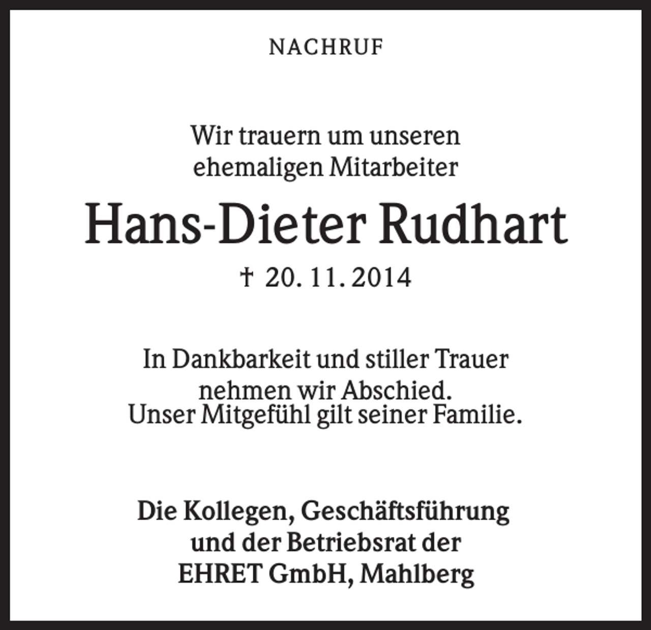 <p>N AC HR U F</p><p>Wir trauern um unseren<br />ehemaligen Mitarbeiter</p><p>Hans-Dieter Rudhart<br />† 20. 11. 2014<br />In Dankbarkeit und stiller Trauer<br />nehmen wir Abschied.<br />Unser Mitgefühl gilt seiner Familie.</p><p>Die Kollegen, Geschäftsführung<br />und der Betriebsrat der<br />EHRET GmbH, Mahlberg</p>