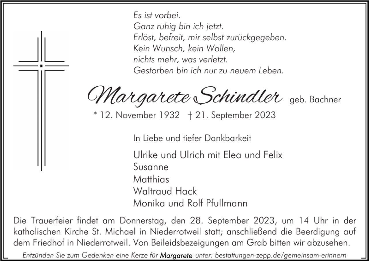 <p>Es ist vorbei.<br />Ganz ruhig bin ich jetzt.<br />Erlöst, befreit, mir selbst zurückgegeben.<br />Kein Wunsch, kein Wollen,<br />nichts mehr, was verletzt.<br />Gestorben bin ich nur zu neuem Leben.</p><p>Margarete Schindler</p><p>geb. Bachner</p><p>* 12. November 1932 † 21. September 2023<br />In Liebe und tiefer Dankbarkeit</p><p>Ulrike und Ulrich mit Elea und Felix<br />Susanne<br />Matthias<br />Waltraud Hack<br />Monika und Rolf Pfullmann<br />Die Trauerfeier findet am Donnerstag, den 28. September 2023, um 14 Uhr in der<br />katholischen Kirche St. Michael in Niederrotweil statt; anschließend die Beerdigung auf<br />dem Friedhof in Niederrotweil. Von Beileidsbezeigungen am Grab bitten wir abzusehen.<br />Entzünden Sie zum Gedenken eine Kerze für</p><p>unter: bestattungen-zepp.de/gemeinsam-erinnern</p>