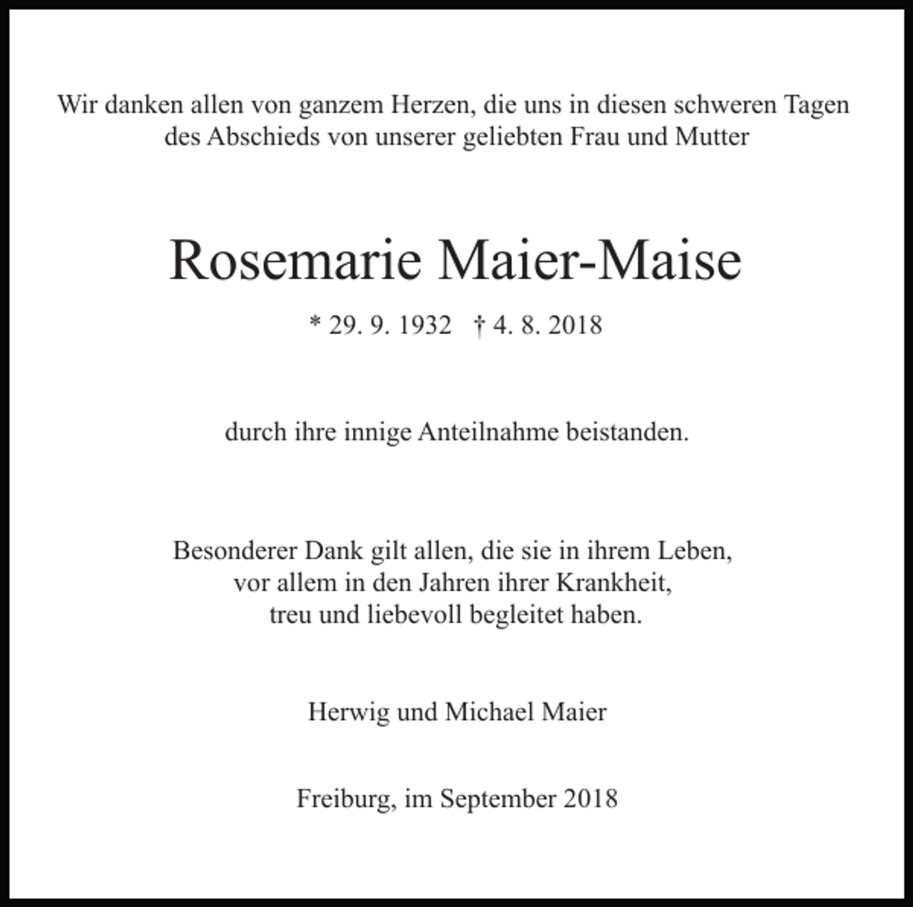 <p>Wir danken allen von ganzem Herzen, die uns in diesen schweren Tagen<br />des Abschieds von unserer geliebten Frau und Mutter</p><p>Rosemarie Maier-Maise<br />* 29. 9. 1932 † 4. 8. 2018</p><p>durch ihre innige Anteilnahme beistanden.</p><p>Besonderer Dank gilt allen, die sie in ihrem Leben,<br />vor allem in den Jahren ihrer Krankheit,<br />treu und liebevoll begleitet haben.<br />Herwig und Michael Maier<br />Freiburg, im September 2018</p>