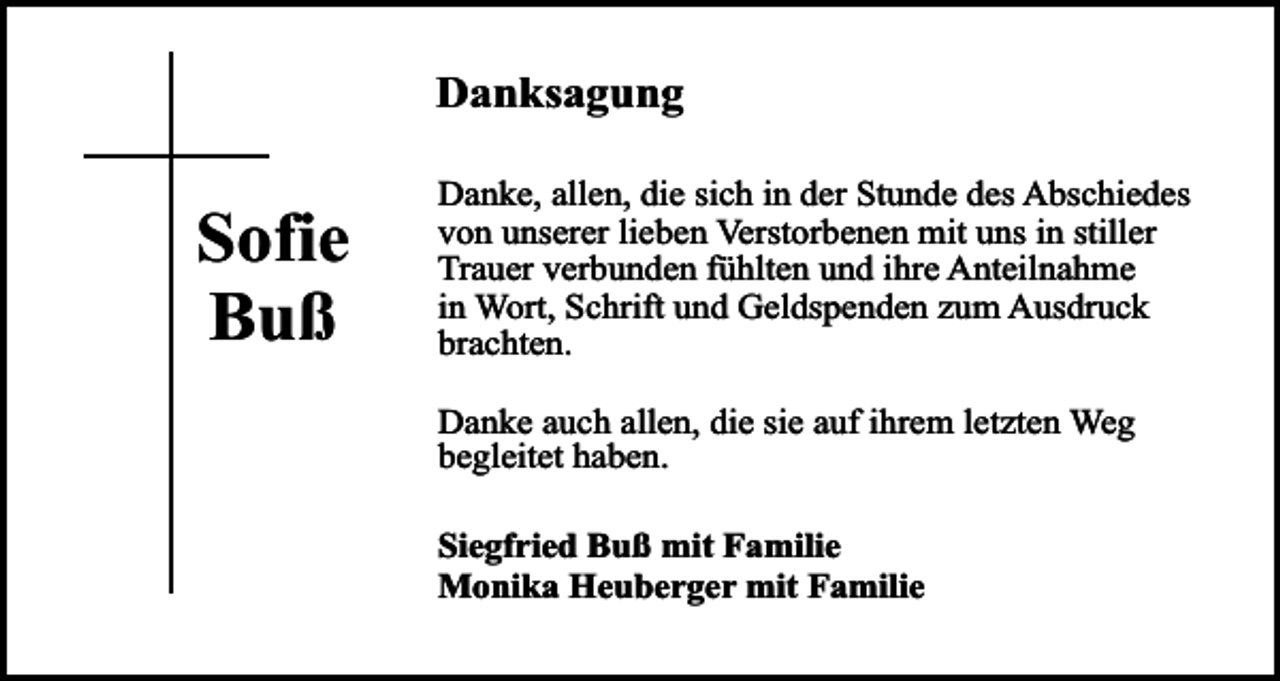 <p>Danksagung</p><p>Sofie<br />Buß</p><p>Danke, allen, die sich in der Stunde des Abschiedes<br />von unserer lieben Verstorbenen mit uns in stiller<br />Trauer verbunden fühlten und ihre Anteilnahme<br />in Wort, Schrift und Geldspenden zum Ausdruck<br />brachten.<br />Danke auch allen, die sie auf ihrem letzten Weg<br />begleitet haben.<br />Siegfried Buß mit Familie<br />Monika Heuberger mit Familie</p>