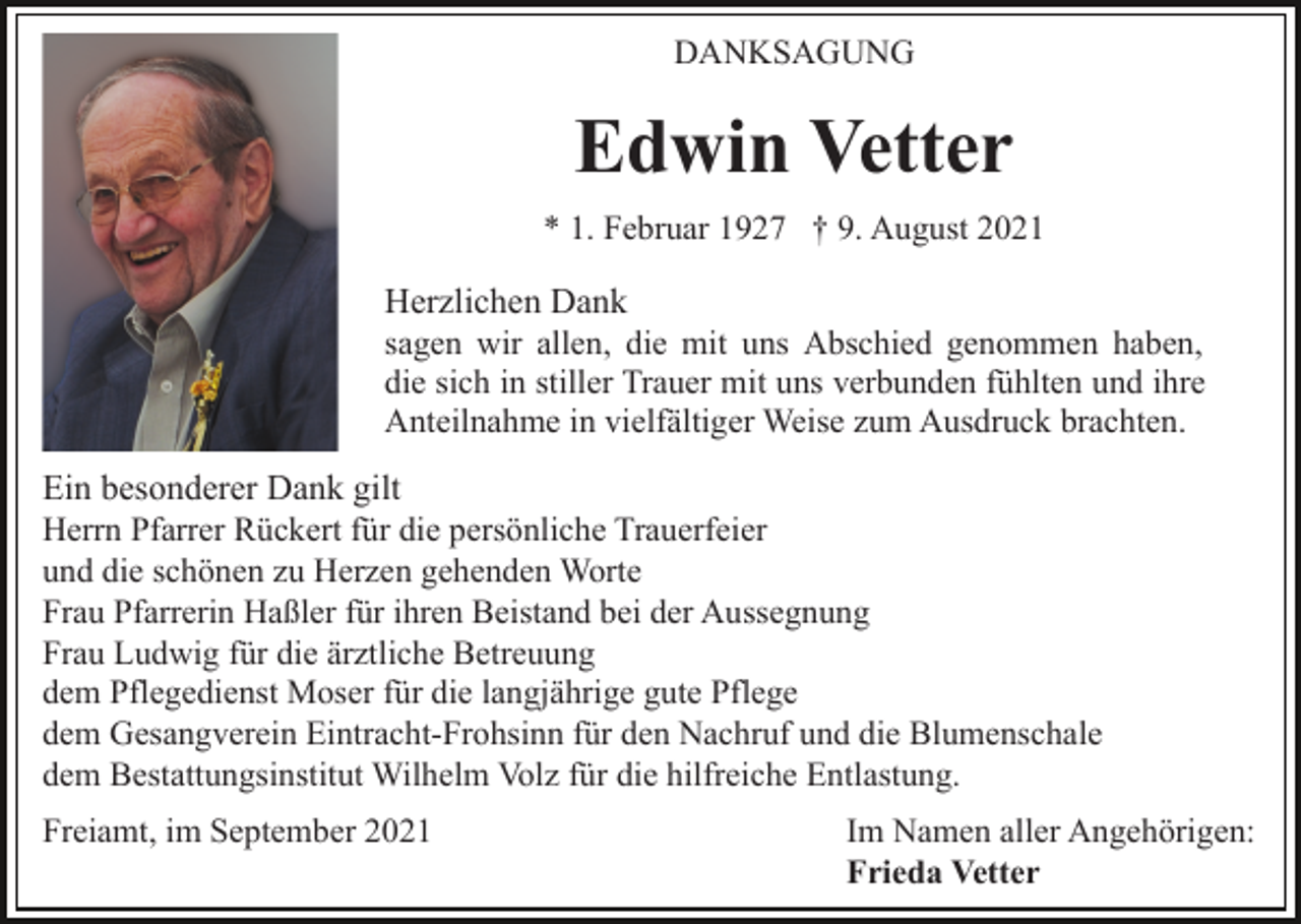 <p>DANKSAGUNG</p><p>Edwin Vetter<br />* 1. Februar 1927 † 9. August 2021</p><p>Herzlichen Dank<br />sagen wir allen, die mit uns Abschied genommen haben,<br />die sich in stiller Trauer mit uns verbunden fühlten und ihre<br />Anteilnahme in vielfältiger Weise zum Ausdruck brachten.<br />Ein besonderer Dank gilt<br />Herrn Pfarrer Rückert für die persönliche Trauerfeier<br />und die schönen zu Herzen gehenden Worte<br />Frau Pfarrerin Haßler für ihren Beistand bei der Aussegnung<br />Frau Ludwig für die ärztliche Betreuung<br />dem Pflegedienst Moser für die langjährige gute Pflege<br />dem Gesangverein Eintracht-Frohsinn für den Nachruf und die Blumenschale<br />dem Bestattungsinstitut Wilhelm Volz für die hilfreiche Entlastung.<br />Freiamt, im September 2021</p><p>Im Namen aller Angehörigen:<br />Frieda Vetter</p>