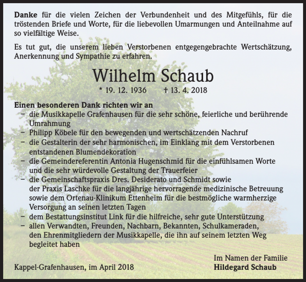 <p>Danke für die vielen Zeichen der Verbundenheit und des Mitgefühls, für die<br />­tröstenden Briefe und Worte, für die liebevollen Umarmungen und Anteilnahme auf<br />so vielfältige Weise.<br />Es tut gut, die unserem lieben Verstorbenen entgegengebrachte Wertschätzung,<br />­Anerkennung und Sympathie zu erfahren.</p><p>Wilhelm Schaub<br />* 19. 12. 1936 † 13. 4. 2018</p><p>Einen besonderen Dank richten wir an<br />– die Musikkapelle Grafenhausen für die sehr schöne, feierliche und berührende<br />Umrahmung<br />– Philipp Köbele für den bewegenden und wertschätzenden Nachruf<br />– die Gestalterin der sehr harmonischen, im Einklang mit dem Verstorbenen<br />entstandenen Blumendekoration<br />– die Gemeindereferentin Antonia Hugenschmid für die einfühlsamen Worte<br />und die sehr würdevolle Gestaltung der Trauerfeier<br />– die Gemeinschaftspraxis Dres. Desiderato und Schmidt sowie<br />der Praxis Laschke für die langjährige hervorragende medizinische Betreuung<br />sowie dem Ortenau-Klinikum Ettenheim für die bestmögliche warmherzige<br />Versorgung an seinen letzten Tagen<br />– dem Bestattungsinstitut Link für die hilfreiche, sehr gute Unterstützung<br />– allen Verwandten, Freunden, Nachbarn, Bekannten, Schulkameraden,<br />den Ehrenmitgliedern der Musikkapelle, die ihn auf seinem letzten Weg<br />begleitet haben</p><p>Kappel-Grafenhausen, im April 2018</p><p>Im Namen der Familie<br />Hildegard Schaub</p>
