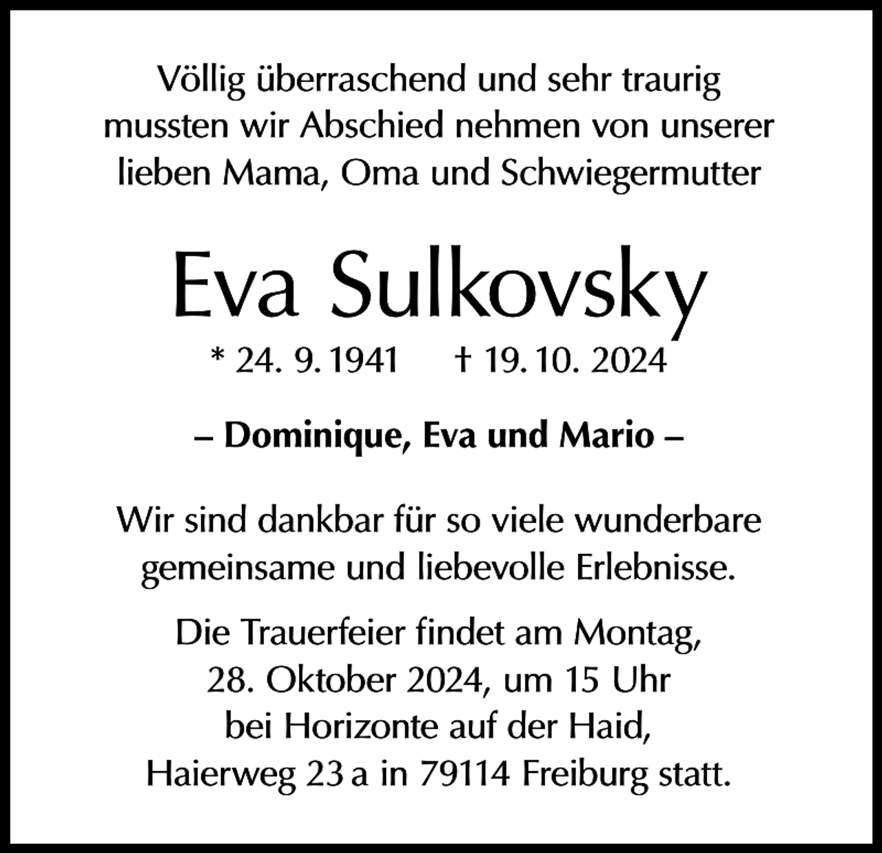<p>Völlig überraschend und sehr traurig<br />mussten wir Abschied nehmen von unserer<br />lieben Mama, Oma und Schwiegermutter</p><p>Eva Sulkovsky<br />* 24. 9. 1941</p><p>† 19. 10. 2024</p><p>– Dominique, Eva und Mario –<br />Wir sind dankbar für so viele wunderbare<br />gemeinsame und liebevolle Erlebnisse.<br />Die Trauerfeier findet am Montag,<br />28. Oktober 2024, um 15 Uhr<br />bei Horizonte auf der Haid,<br />Haierweg 23 a in 79114 Freiburg statt.</p>