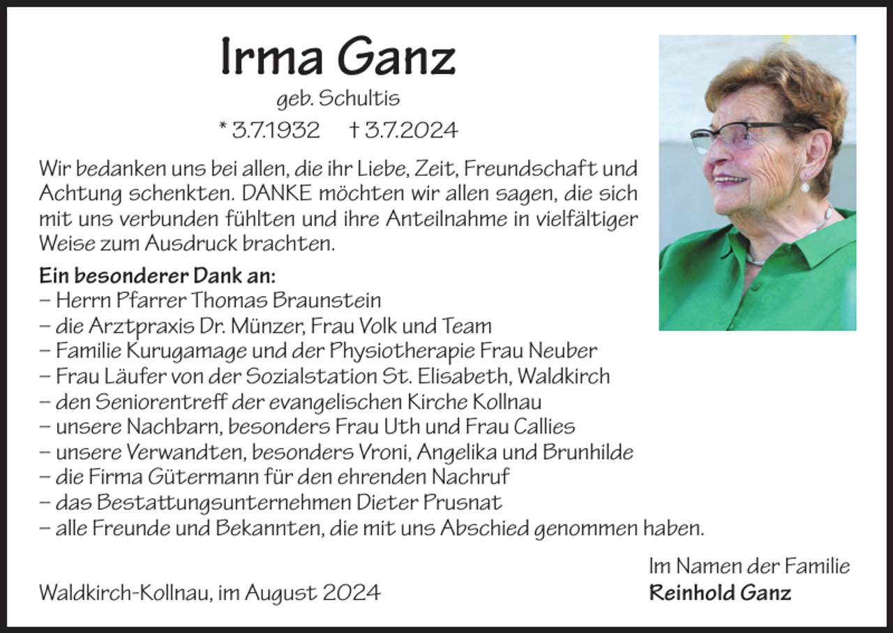 <p>Irma Ganz</p><p>geb. Schultis<br />* 3.7.1932 † 3.7.2024<br />Wir bedanken uns bei allen, die ihr Liebe, Zeit, Freundschaft und<br />Achtung schenkten. DANKE möchten wir allen sagen, die sich<br />mit uns verbunden fühlten und ihre Anteilnahme in vielfältiger<br />Weise zum Ausdruck brachten.<br />Ein besonderer Dank an:<br />–H<br />errn Pfarrer Thomas Braunstein<br />–d<br />ie Arztpraxis Dr. Münzer, Frau Volk und Team<br />–F<br />amilie Kurugamage und der Physiotherapie Frau Neuber<br />–F<br />rau Läufer von der Sozialstation St. Elisabeth, Waldkirch<br />–d<br />en Seniorentreff der evangelischen Kirche Kollnau<br />– u nsere Nachbarn, besonders Frau Uth und Frau Callies<br />– u nsere Verwandten, besonders Vroni, Angelika und Brunhilde<br />–d<br />ie Firma Gütermann für den ehrenden Nachruf<br />–d<br />as Bestattungsunternehmen Dieter Prusnat<br />– a lle Freunde und Bekannten, die mit uns Abschied genommen haben.</p><p>Waldkirch-Kollnau, im August 2024</p><p>Im Namen der Familie<br />Reinhold Ganz</p>