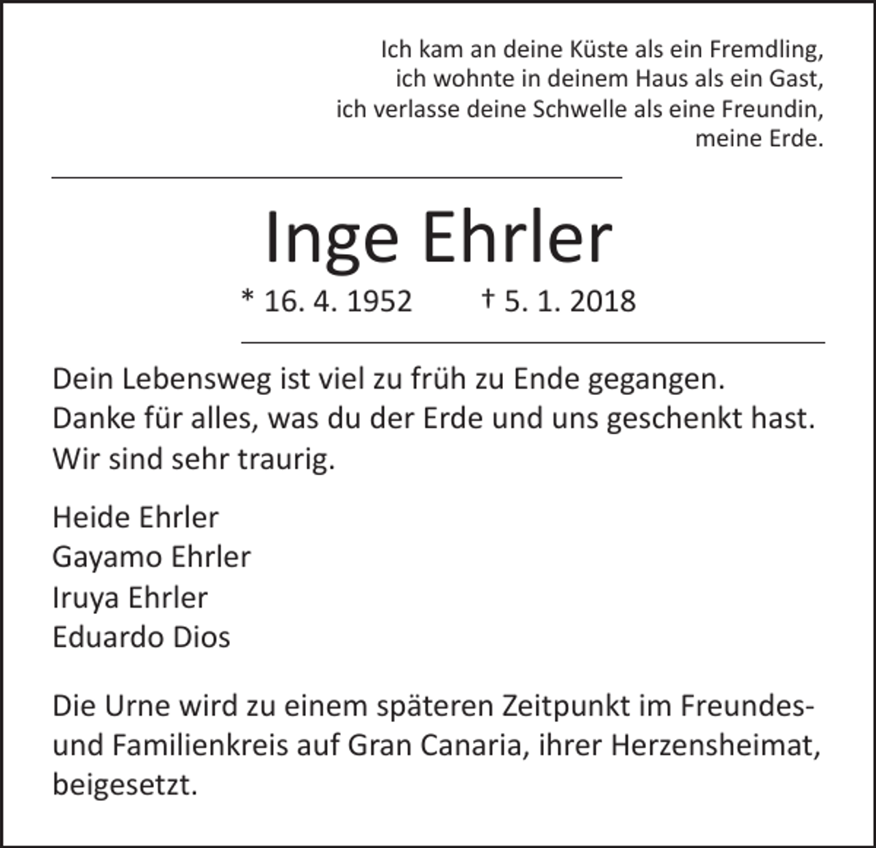 <p>Ich kam an deine Küste als ein Fremdling,<br />ich wohnte in deinem Haus als ein Gast,<br />ich verlasse deine Schwelle als eine Freundin,<br />meine Erde.</p><p>Inge Ehrler</p><p>* 16. 4. 1952 † 5. 1. 2018<br />Dein Lebensweg ist viel zu früh zu Ende gegangen.<br />Danke für alles, was du der Erde und uns geschenkt hast.<br />Wir sind sehr traurig.<br />Heide Ehrler<br />Gayamo Ehrler<br />Iruya Ehrler<br />Eduardo Dios<br />Die Urne wird zu einem späteren Zeitpunkt im Freundesund Familienkreis auf Gran Canaria, ihrer Herzensheimat,<br />beigesetzt.</p>