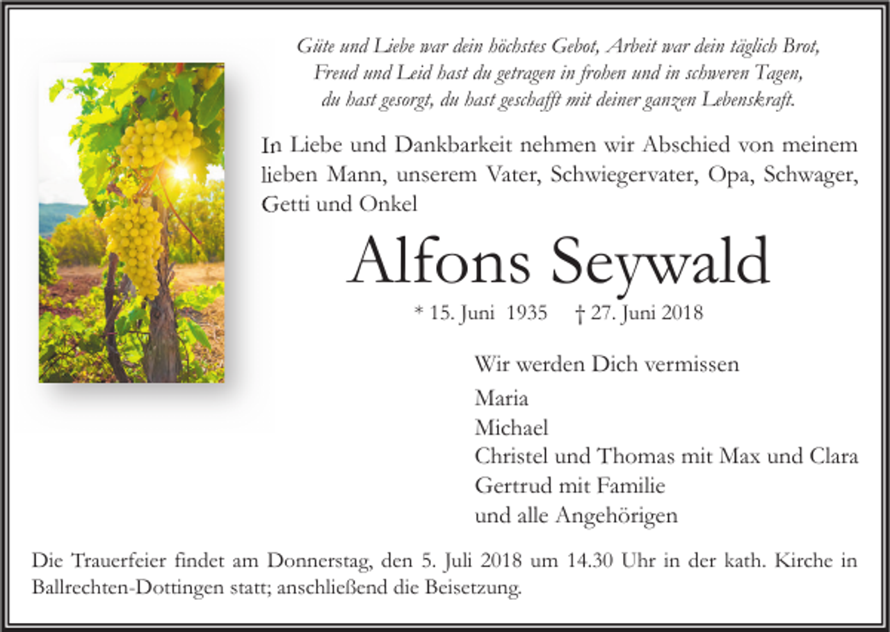 <p>Güte und Liebe war dein höchstes Gebot, Arbeit war dein täglich Brot,<br />Freud und Leid hast du getragen in frohen und in schweren Tagen,<br />du hast gesorgt, du hast geschafft mit deiner ganzen Lebenskraft.</p><p>In Liebe und Dankbarkeit nehmen wir Abschied von meinem<br />lieben Mann, unserem Vater, Schwiegervater, Opa, Schwager,<br />Getti und Onkel</p><p>Alfons Seywald<br />* 15. Juni 1935</p><p>† 27. Juni 2018</p><p>Wir werden Dich vermissen<br />Maria<br />Michael<br />Christel und Thomas mit Max und Clara<br />Gertrud mit Familie<br />und alle Angehörigen<br />Die Trauerfeier findet am Donnerstag, den 5. Juli 2018 um 14.30 Uhr in der kath. Kirche in<br />Ballrechten-Dottingen statt; anschließend die Beisetzung.</p>