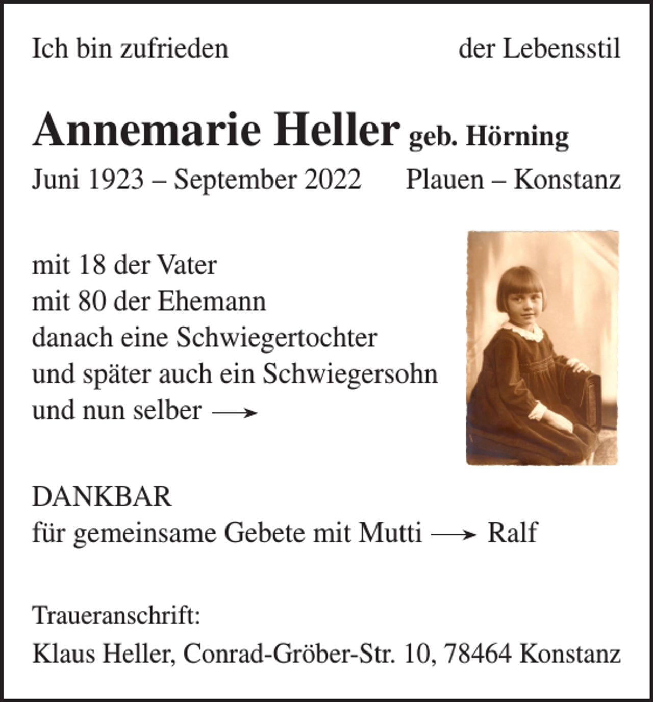 <p>Ich bin zufrieden</p><p>der Lebensstil</p><p>Annemarie Heller geb. Hörning<br />Juni 1923 – September 2022</p><p>Plauen – Konstanz</p><p>mit 18 der Vater<br />mit 80 der Ehemann<br />danach eine Schwiegertochter<br />und später auch ein Schwiegersohn<br />und nun selber<br />DANKBAR<br />für gemeinsame Gebete mit Mutti Ralf<br />Traueranschrift:<br />Klaus Heller, Conrad-Gröber-Str. 10, 78464 Konstanz</p>