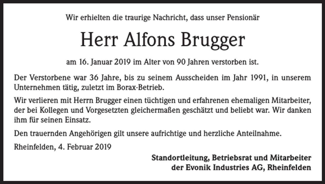 <p>Wir erhielten die traurige Nachricht, dass unser Pensionär</p><p>Herr Alfons Brugger<br />am 16. Januar 2019 im Alter von 90 Jahren verstorben ist.<br />Der Verstorbene war 36 Jahre, bis zu seinem Ausscheiden im Jahr 1991, in unserem<br />­Unternehmen tätig, zuletzt im Borax-Betrieb.<br />Wir verlieren mit Herrn Brugger einen tüchtigen und erfahrenen ehemaligen Mitarbeiter,<br />der bei Kollegen und Vorgesetzten gleichermaßen geschätzt und beliebt war. Wir danken<br />ihm für seinen Einsatz.<br />Den trauernden Angehörigen gilt unsere aufrichtige und herzliche Anteilnahme.<br />Rheinfelden, 4. Februar 2019<br />Standortleitung, Betriebsrat und Mitarbeiter<br />der Evonik Industries AG, Rheinfelden</p>