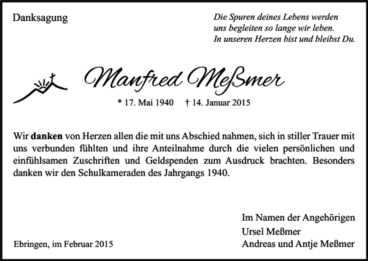 <p>Danksagung</p><p>Die Spuren deines Lebens werden<br />uns begleiten so lange wir leben.<br />In unseren Herzen bist und bleibst Du.</p><p>Manfred Meßmer<br />* 17. Mai 1940</p><p>† 14. Januar 2015</p><p>Wir danken von Herzen allen die mit uns Abschied nahmen, sich in stiller Trauer mit<br />uns verbunden fühlten und ihre Anteilnahme durch die vielen persönlichen und<br />einfühlsamen Zuschriften und Geldspenden zum Ausdruck brachten. Besonders<br />danken wir den Schulkameraden des Jahrgangs 1940.</p><p>Ebringen, im Februar 2015</p><p>Im Namen der Angehörigen<br />Ursel Meßmer<br />Andreas und Antje Meßmer</p>