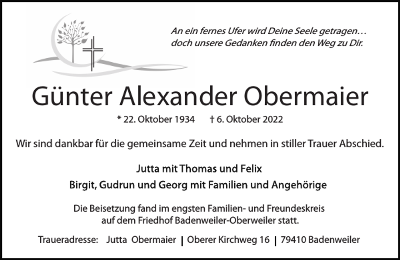 <p>An ein fernes Ufer wird Deine Seele getragen…<br />doch unsere Gedanken ﬁnden den Weg zu Dir.</p><p>Günter Alexander Obermaier<br />* 22. Oktober 1934</p><p>† 6. Oktober 2022</p><p>Wir sind dankbar für die gemeinsame Zeit und nehmen in stiller Trauer Abschied.</p><p>Die Beisetzung fand im engsten Familien- und Freundeskreis<br />auf dem Friedhof Badenweiler-Oberweiler statt.<br />Traueradresse: Jutta Obermaier</p><p>Oberer Kirchweg 16</p><p>79410 Badenweiler</p>