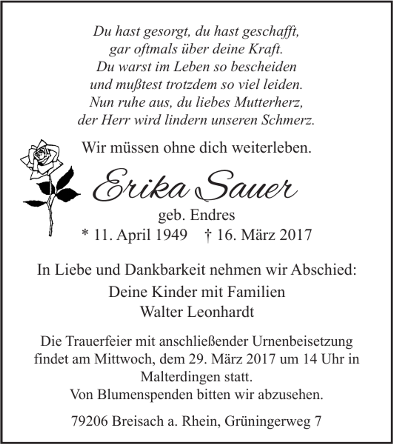<p>Du hast gesorgt, du hast geschafft,<br />gar oftmals über deine Kraft.<br />Du warst im Leben so bescheiden<br />und mußtest trotzdem so viel leiden.<br />Nun ruhe aus, du liebes Mutterherz,<br />der Herr wird lindern unseren Schmerz.</p><p>Wir müssen ohne dich weiterleben.</p><p>Erika Sauer</p><p>geb. Endres<br />* 11. April 1949 † 16. März 2017<br />In Liebe und Dankbarkeit nehmen wir Abschied:<br />Deine Kinder mit Familien<br />Walter Leonhardt<br />Die Trauerfeier mit anschließender Urnenbeisetzung<br />findet am Mittwoch, dem 29. März 2017 um 14 Uhr in<br />Malterdingen statt.<br />Von Blumenspenden bitten wir abzusehen.<br />79206 Breisach a. Rhein, Grüningerweg 7</p>