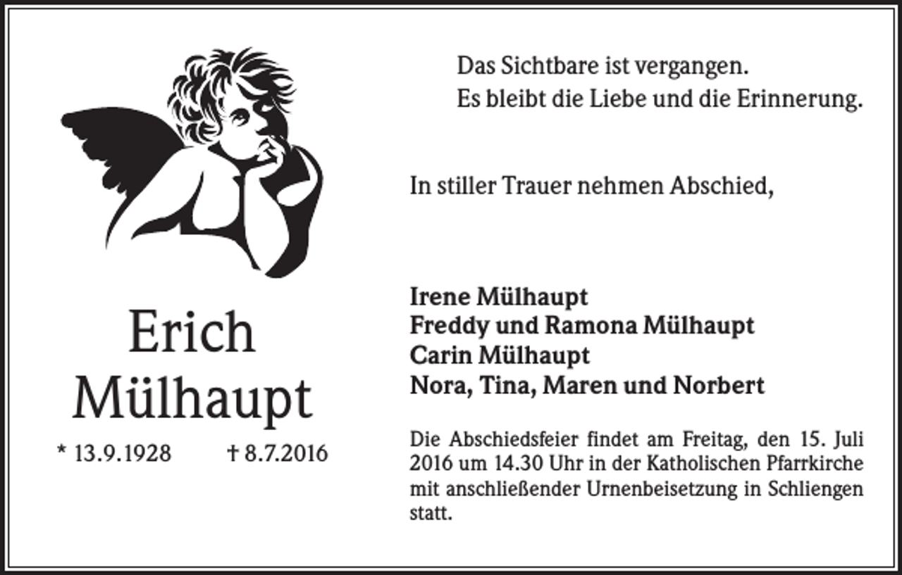 <p>Das Sichtbare ist vergangen.<br />Es bleibt die Liebe und die Erinnerung.<br />In stiller Trauer nehmen Abschied,</p><p>Erich<br />Mülhaupt<br />* 13.9.1928</p><p>† 8.7.2016</p><p>Irene Mülhaupt<br />Freddy und Ramona Mülhaupt<br />Carin Mülhaupt<br />Nora, Tina, Maren und Norbert<br />Die Abschiedsfeier findet am Freitag, den 15. Juli<br />2016 um 14.30 Uhr in der Katholischen Pfarrkirche<br />mit anschließender Urnenbeisetzung in Schliengen<br />statt.</p>