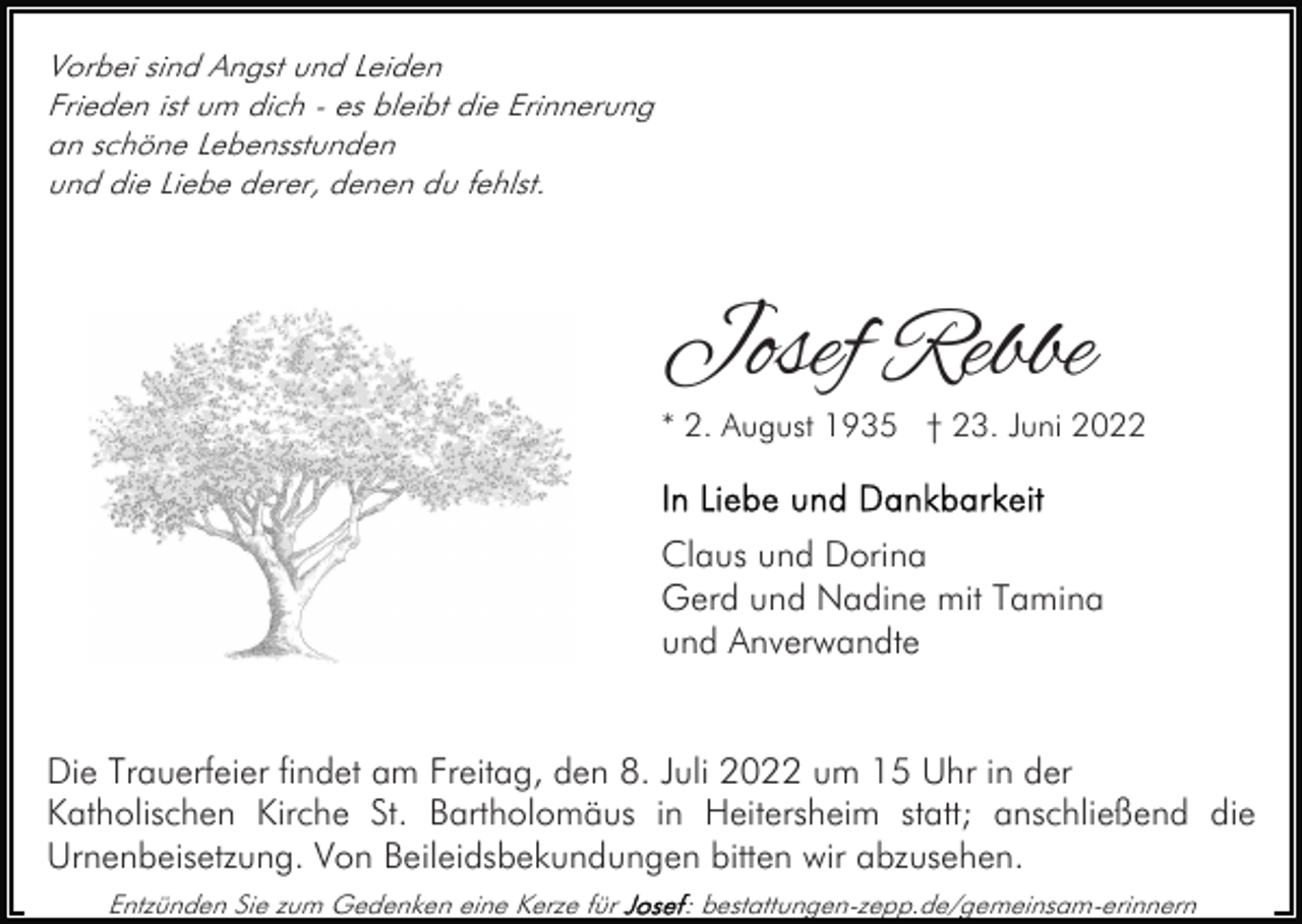 <p>Vorbei sind Angst und Leiden<br />Frieden ist um dich - es bleibt die Erinnerung<br />an schöne Lebensstunden<br />und die Liebe derer, denen du fehlst.</p><p>Josef Rebbe</p><p>* 2. August 1935 † 23. Juni 2022</p><p>Claus und Dorina<br />Gerd und Nadine mit Tamina<br />und Anverwandte<br />Die Trauerfeier findet am Freitag, den 8. Juli 2022 um 15 Uhr in der<br />Katholischen Kirche St. Bartholomäus in Heitersheim statt; anschließend die<br />Urnenbeisetzung. Von Beileidsbekundungen bitten wir abzusehen.<br />Entzünden Sie zum Gedenken eine Kerze für</p><p>: bestattungen-zepp.de/gemeinsam-erinnern</p>