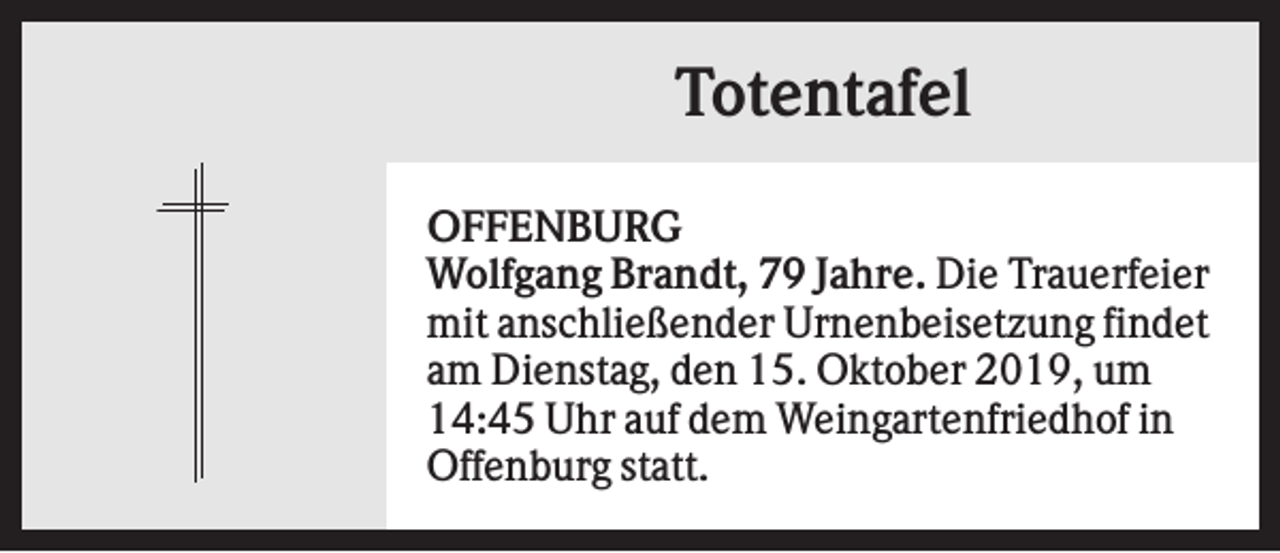 <p>Totentafel<br />OFFENBURG<br />Wolfgang Brandt, 79 Jahre. Die Trauerfeier<br />mit anschließender Urnenbeisetzung findet<br />am Dienstag, den 15. Oktober 2019, um<br />14:45 Uhr auf dem Weingartenfriedhof in<br />Offenburg statt.</p>