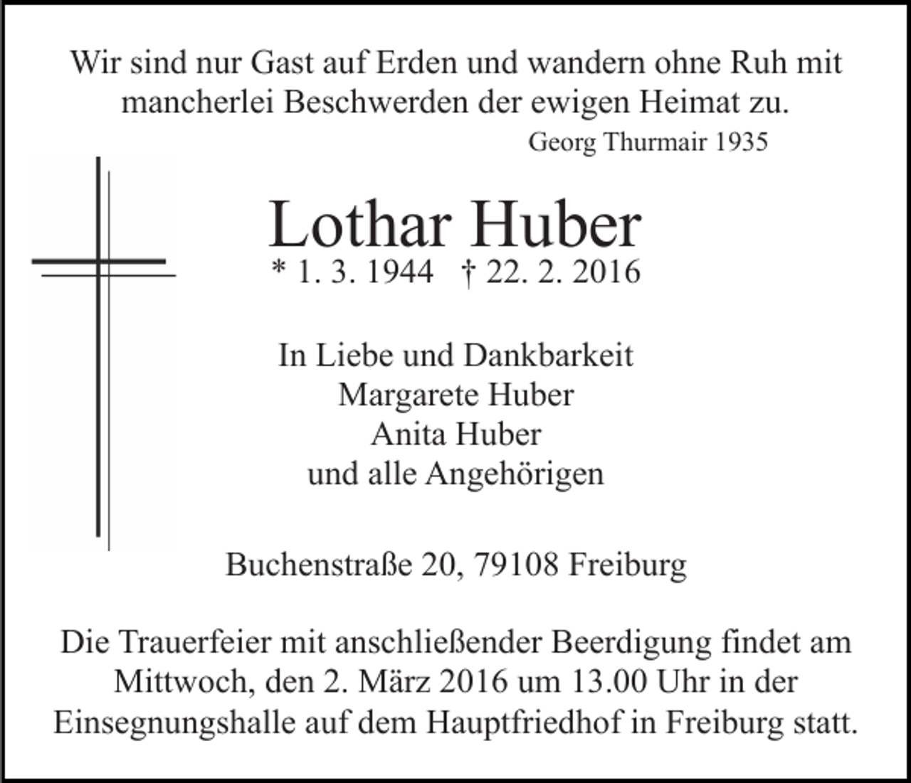 <p>Wir sind nur Gast auf Erden und wandern ohne Ruh mit<br />mancherlei Beschwerden der ewigen Heimat zu.<br />Georg Thurmair 1935</p><p>Lothar Huber<br />* 1. 3. 1944 † 22. 2. 2016<br />In Liebe und Dankbarkeit<br />Margarete Huber<br />Anita Huber<br />und alle Angehörigen<br />Buchenstraße 20, 79108 Freiburg<br />Die Trauerfeier mit anschließender Beerdigung findet am<br />Mittwoch, den 2. März 2016 um 13.00 Uhr in der<br />Einsegnungshalle auf dem Hauptfriedhof in Freiburg statt.</p>