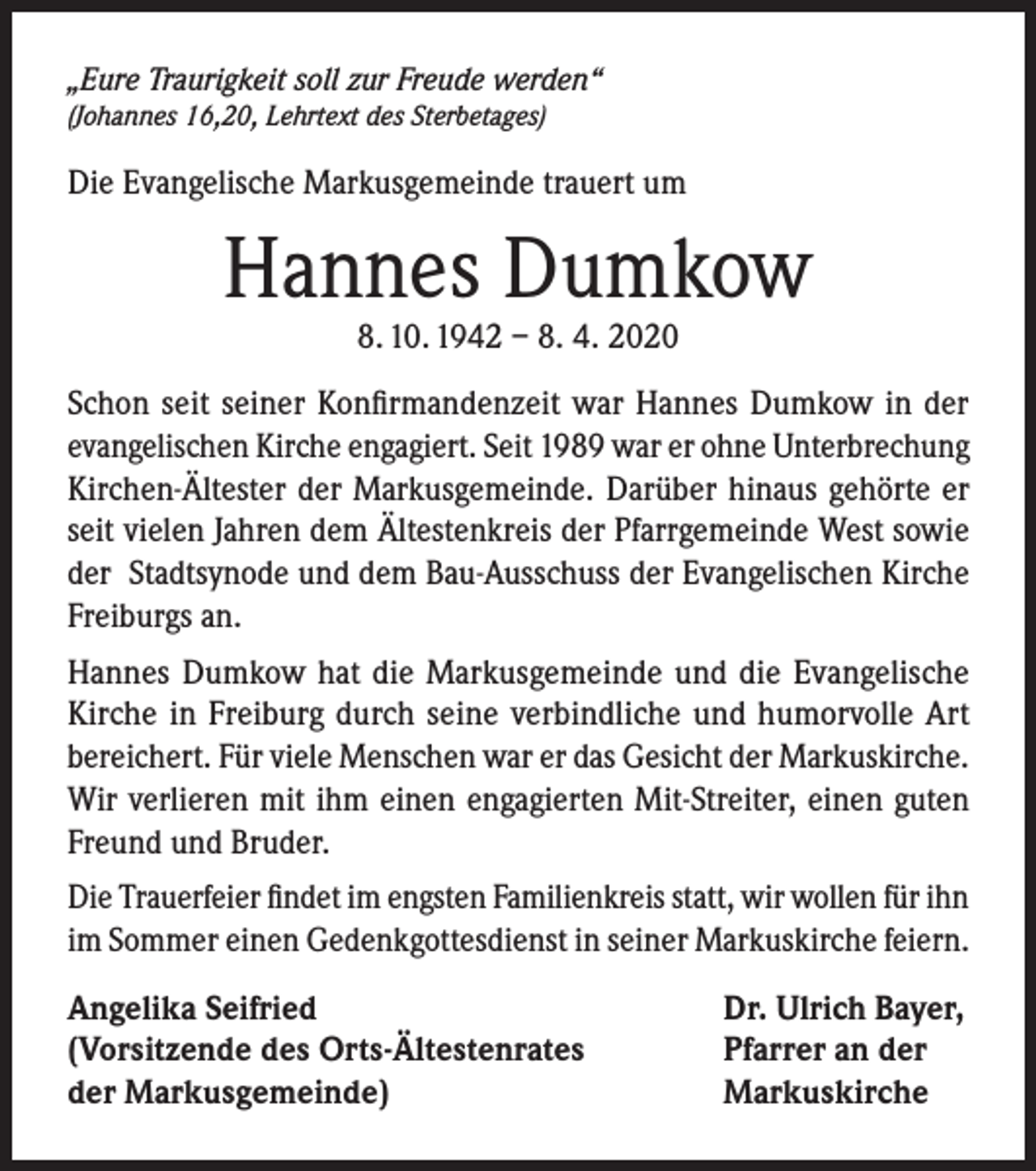 <p>„Eure Traurigkeit soll zur Freude werden“<br />(Johannes 16,20, Lehrtext des Sterbetages)</p><p>Die Evangelische Markusgemeinde trauert um</p><p>Hannes Dumkow<br />8. 10. 1942 – 8. 4. 2020</p><p>Schon seit seiner Konfirmandenzeit war Hannes Dumkow in der<br />evangelischen Kirche engagiert. Seit 1989 war er ohne Unterbrechung<br />Kirchen-Ältester der Markusgemeinde. Darüber hinaus gehörte er<br />seit vielen Jahren dem Ältestenkreis der Pfarrgemeinde West sowie<br />der Stadtsynode und dem Bau-Ausschuss der Evangelischen Kirche<br />Freiburgs an.<br />Hannes Dumkow hat die Markusgemeinde und die Evangelische<br />Kirche in Freiburg durch seine verbindliche und humorvolle Art<br />bereichert. Für viele Menschen war er das Gesicht der Markuskirche.<br />Wir verlieren mit ihm einen engagierten Mit-Streiter, einen guten<br />Freund und Bruder.<br />Die Trauerfeier findet im engsten Familienkreis statt, wir wollen für ihn<br />im Sommer einen Gedenkgottesdienst in seiner Markuskirche feiern.<br />Angelika Seifried<br />(Vorsitzende des Orts-Ältestenrates<br />der Markusgemeinde)</p><p>Dr. Ulrich Bayer,<br />Pfarrer an der<br />Markuskirche</p>