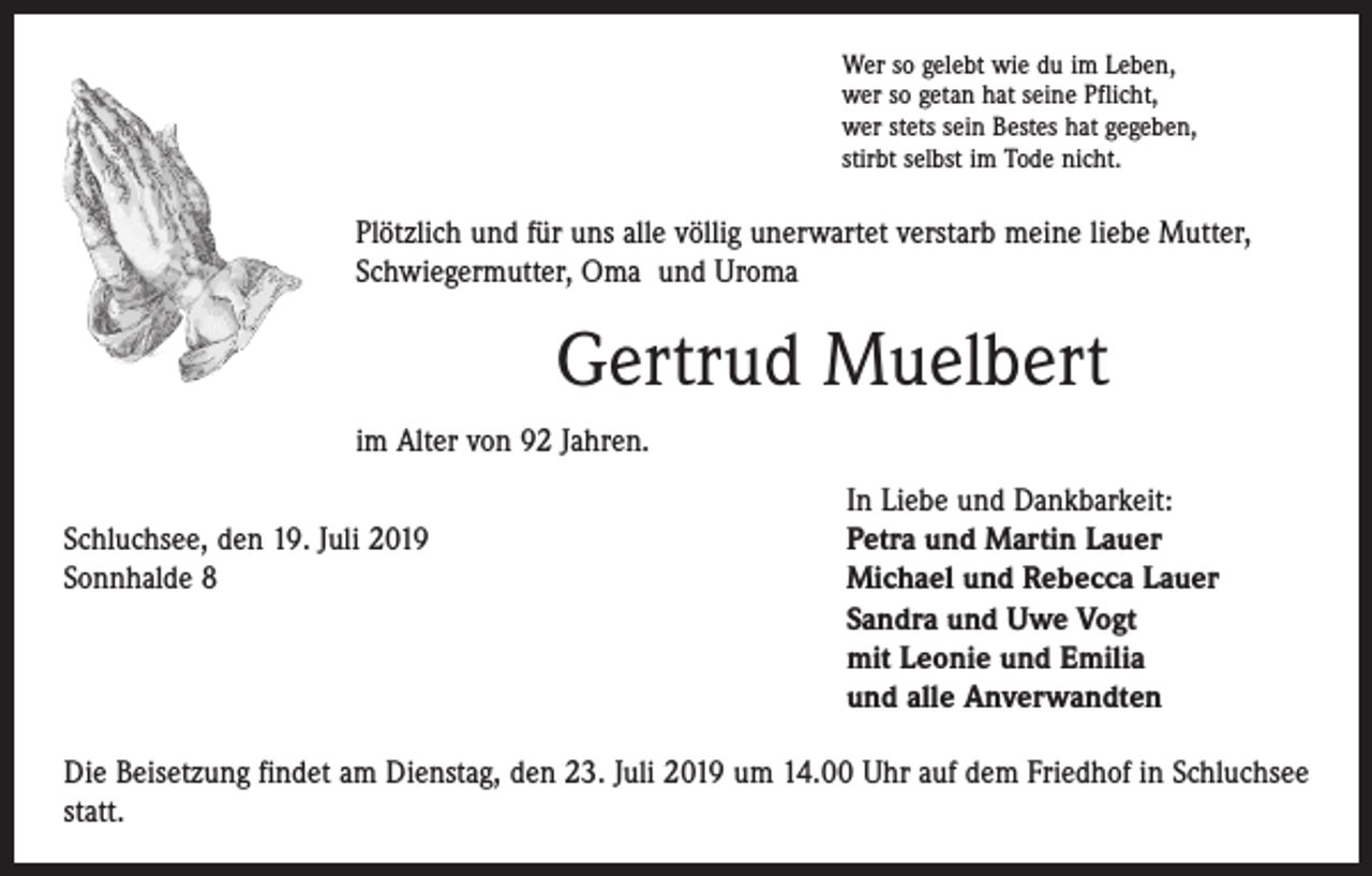 <p>Wer so gelebt wie du im Leben,<br />wer so getan hat seine Pflicht,<br />wer stets sein Bestes hat gegeben,<br />stirbt selbst im Tode nicht.</p><p>Plötzlich und für uns alle völlig unerwartet verstarb meine liebe Mutter,<br />Schwiegermutter, Oma und Uroma</p><p>Gertrud Muelbert<br />im Alter von 92 Jahren.</p><p>In Liebe und Dankbarkeit:<br />Schluchsee, den 19. Juli 2019<br />Petra und Martin Lauer<br />Sonnhalde 8 Michael und Rebecca Lauer<br />Sandra und Uwe Vogt<br />mit Leonie und Emilia<br />und alle Anverwandten<br />Die Beisetzung findet am Dienstag, den 23. Juli 2019 um 14.00 Uhr auf dem Friedhof in Schluchsee<br />statt.</p>
