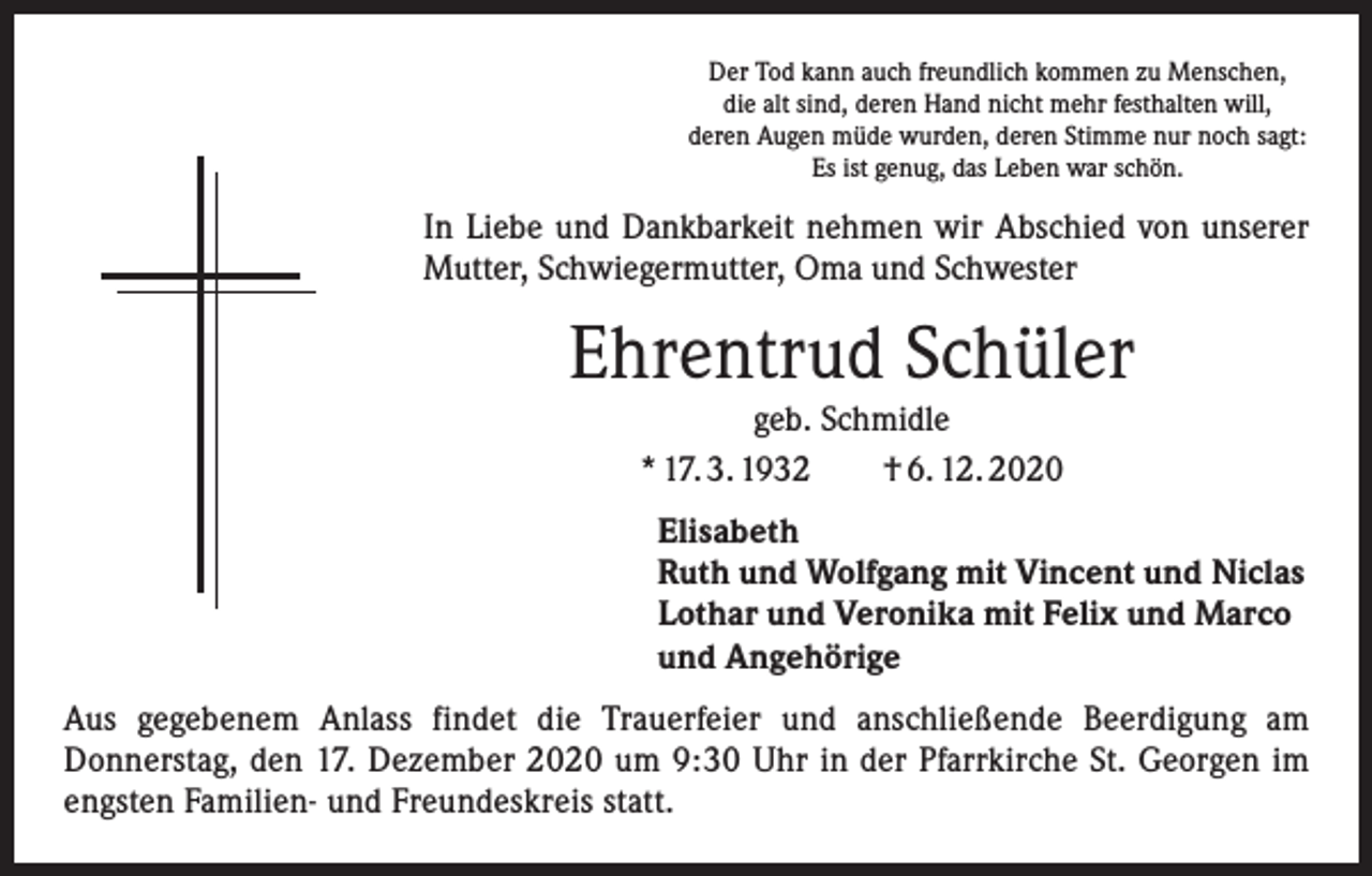 <p>Der Tod kann auch freundlich kommen zu Menschen,<br />die alt sind, deren Hand nicht mehr festhalten will,<br />deren Augen müde wurden, deren Stimme nur noch sagt:<br />Es ist genug, das Leben war schön.</p><p>In Liebe und Dankbarkeit nehmen wir Abschied von unserer<br />Mutter, Schwieger­mutter, Oma und Schwester</p><p>Ehrentrud Schüler<br />geb. Schmidle<br />* 17. 3. 1932 † 6. 12. 2020</p><p>Elisabeth<br />Ruth und Wolfgang mit Vincent und Niclas<br />Lothar und Veronika mit Felix und Marco<br />und Angehörige<br />Aus gegebenem Anlass findet die Trauerfeier und anschließende Beerdigung am<br />Donnerstag, den 17. Dezember 2020 um 9:30 Uhr in der Pfarrkirche St. Georgen im<br />engsten Familien- und Freundeskreis statt.</p>