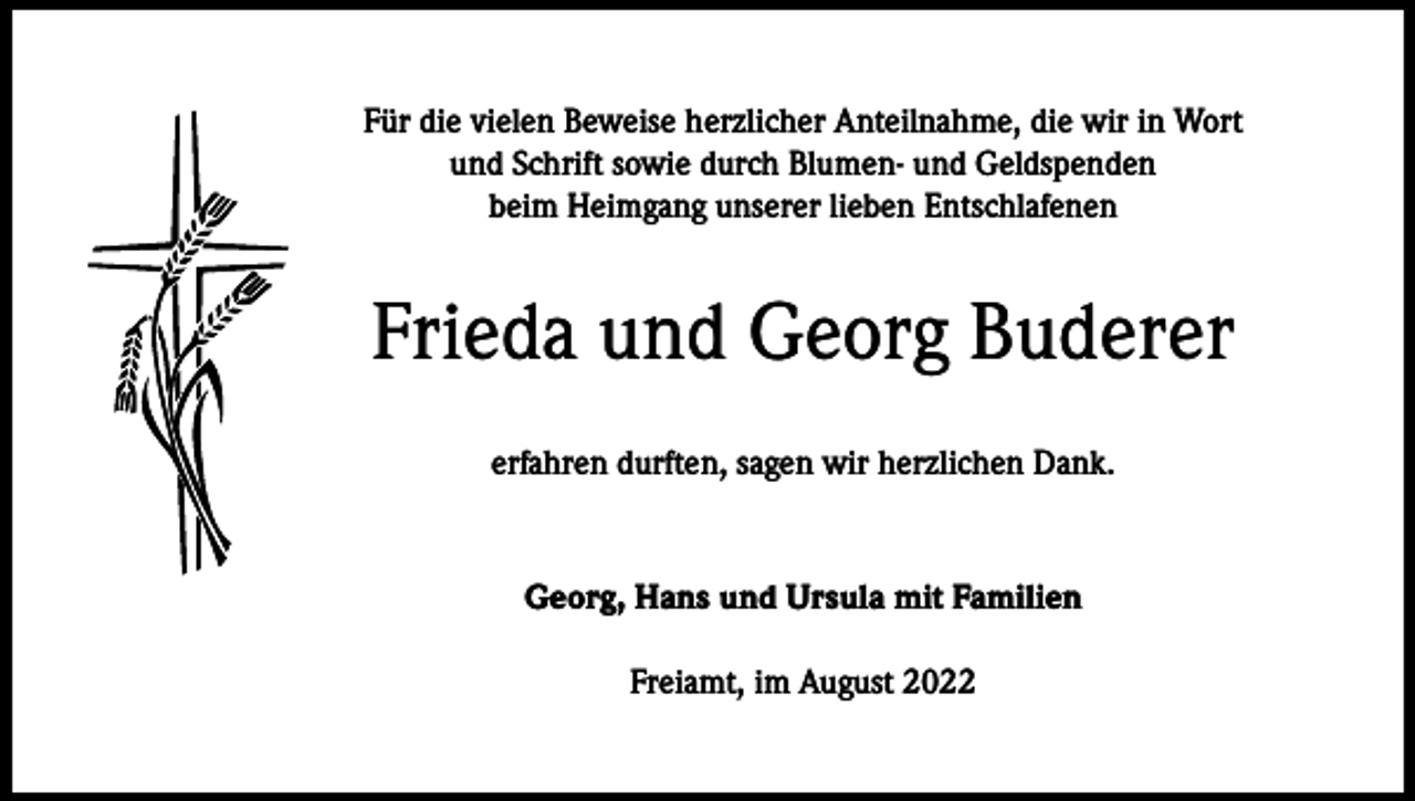 <p>Für die vielen Beweise herzlicher Anteilnahme, die wir in Wort<br />und Schrift sowie durch Blumen- und Geldspenden<br />beim Heimgang unserer lieben Entschlafenen</p><p>Frieda und Georg Buderer<br />erfahren durften, sagen wir herzlichen Dank.</p><p>Georg, Hans und Ursula mit Familien<br />Freiamt, im August 2022</p>