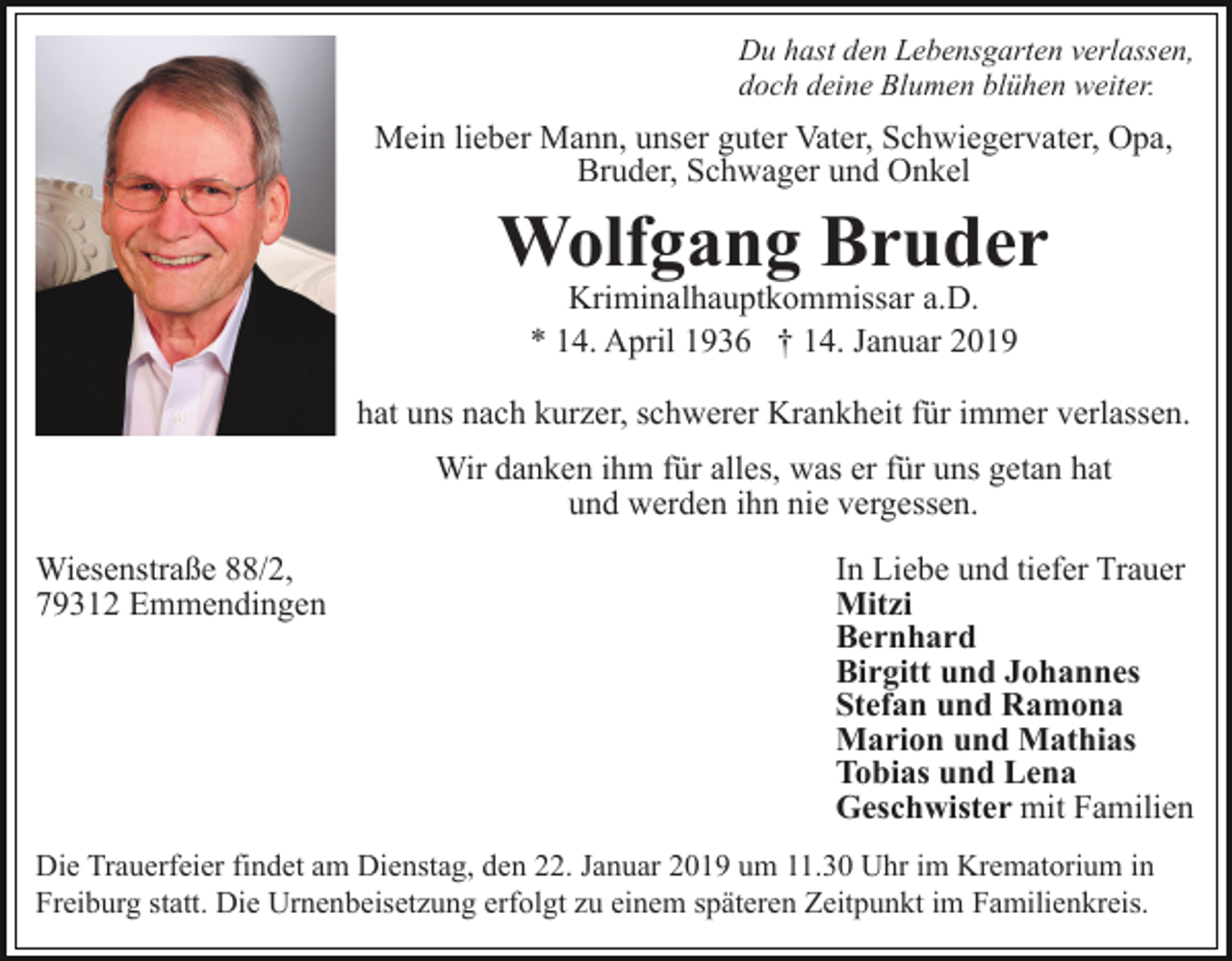 <p>Du hast den Lebensgarten verlassen,<br />doch deine Blumen blühen weiter.</p><p>Mein lieber Mann, unser guter Vater, Schwiegervater, Opa,<br />Bruder, Schwager und Onkel</p><p>Wolfgang Bruder<br />Kriminalhauptkommissar a.D.<br />* 14. April 1936 † 14. Januar 2019</p><p>hat uns nach kurzer, schwerer Krankheit für immer verlassen.<br />Wir danken ihm für alles, was er für uns getan hat<br />und werden ihn nie vergessen.<br />Wiesenstraße 88/2,<br />79312 Emmendingen</p><p>In Liebe und tiefer Trauer<br />Mitzi<br />Bernhard<br />Birgitt und Johannes<br />Stefan und Ramona<br />Marion und Mathias<br />Tobias und Lena<br />Geschwister mit Familien</p><p>Die Trauerfeier findet am Dienstag, den 22. Januar 2019 um 11.30 Uhr im Krematorium in<br />Freiburg statt. Die Urnenbeisetzung erfolgt zu einem späteren Zeitpunkt im Familienkreis.</p>