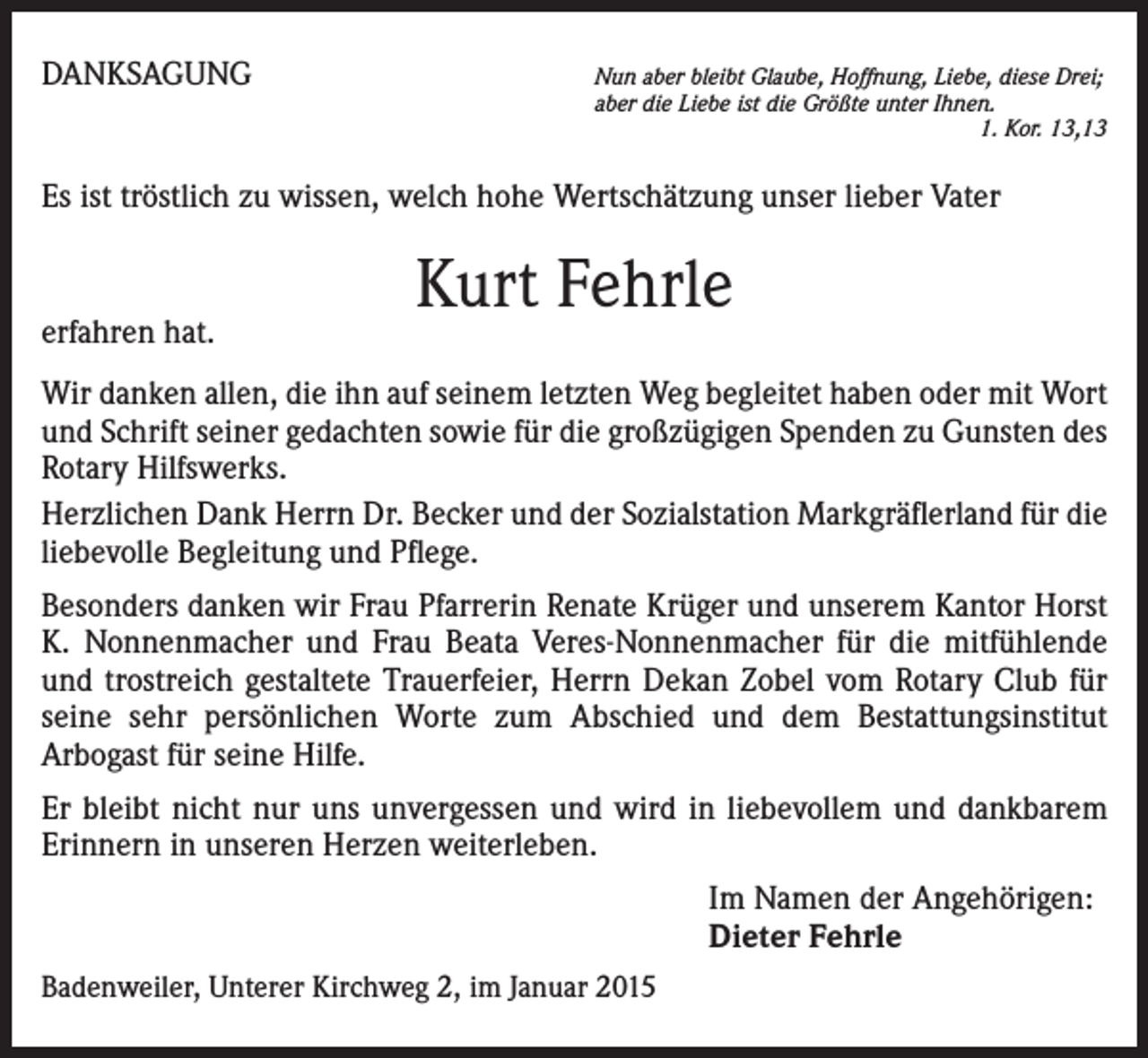 <p>DANKSAGUNG</p><p>un aber bleibt Glaube, Hoffnung, Liebe, diese Drei;<br />N<br />aber die Liebe ist die Größte unter Ihnen.</p><p>1. Kor. 13,13</p><p>Es ist tröstlich zu wissen, welch hohe Wertschätzung unser lieber Vater</p><p>erfahren hat.</p><p>Kurt Fehrle</p><p>Wir danken allen, die ihn auf seinem letzten Weg begleitet haben oder mit Wort<br />und Schrift seiner gedachten sowie für die großzügigen Spenden zu Gunsten des<br />Rotary Hilfswerks.<br />Herzlichen Dank Herrn Dr. Becker und der Sozialstation Markgräflerland für die<br />liebevolle Begleitung und Pflege.<br />Besonders danken wir Frau Pfarrerin Renate Krüger und unserem Kantor Horst<br />K. Nonnenmacher und Frau Beata Veres-Nonnenmacher für die mitfühlende<br />und trostreich gestaltete Trauerfeier, Herrn Dekan Zobel vom Rotary Club für<br />seine sehr persönlichen Worte zum Abschied und dem Bestattungsinstitut<br />Arbogast für seine Hilfe.<br />Er bleibt nicht nur uns unvergessen und wird in liebevollem und dankbarem<br />Erinnern in unseren Herzen weiterleben.<br />Im Namen der Angehörigen:<br />Dieter Fehrle<br />Badenweiler, Unterer Kirchweg 2, im Januar 2015</p>