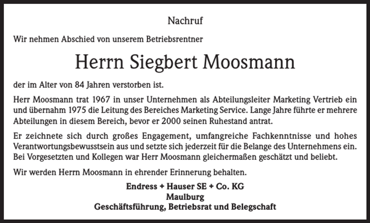 <p>Nachruf<br />Wir nehmen Abschied von unserem Betriebsrentner</p><p>Herrn Siegbert Moosmann<br />der im Alter von 84 Jahren verstorben ist.<br />Herr Moosmann trat 1967 in unser Unternehmen als Abteilungsleiter Marketing Vertrieb ein<br />und übernahm 1975 die Leitung des Bereiches Marketing Service. Lange Jahre führte er mehrere<br />Abteilungen in diesem Bereich, bevor er 2000 seinen Ruhestand antrat.<br />Er zeichnete sich durch großes Engagement, umfangreiche Fachkenntnisse und hohes<br />­Verantwortungsbewusstsein aus und setzte sich jederzeit für die Belange des Unternehmens ein.<br />Bei Vorgesetzten und Kollegen war Herr Moosmann gleichermaßen geschätzt und beliebt.<br />Wir werden Herrn Moosmann in ehrender Erinnerung behalten.<br />Endress + Hauser SE + Co. KG<br />Maulburg<br />Geschäftsführung, Betriebsrat und Belegschaft</p>