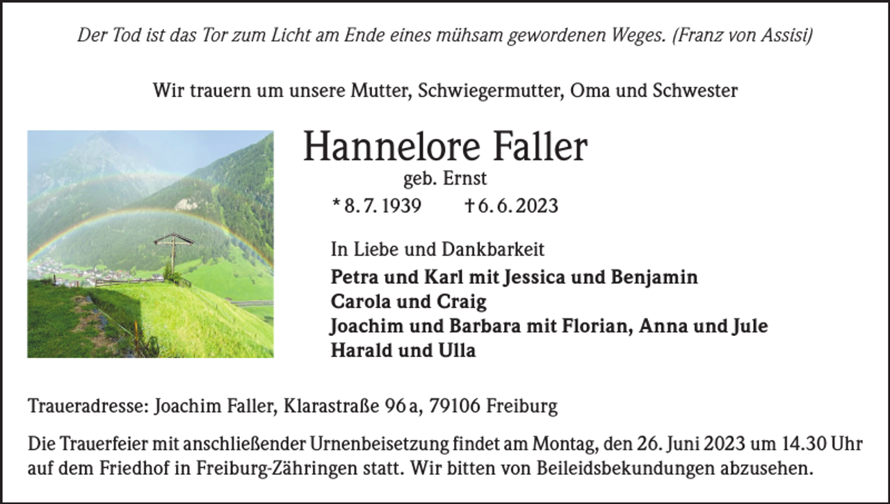 <p>Der Tod ist das Tor zum Licht am Ende eines mühsam gewordenen Weges. (Franz von Assisi)</p><p>Wir trauern um unsere Mutter, Schwiegermutter, Oma und Schwester</p><p>Hannelore Faller<br />geb. Ernst<br />* 8. 7. 1939 † 6. 6. 2023</p><p>In Liebe und Dankbarkeit<br />Petra und Karl mit Jessica und Benjamin<br />Carola und Craig<br />Joachim und Barbara mit Florian, Anna und Jule<br />Harald und Ulla<br />Traueradresse: Joachim Faller, Klarastraße 96 a, 79106 Freiburg<br />Die Trauerfeier mit anschließender Urnenbeisetzung findet am Montag, den 26. Juni 2023 um 14.30 Uhr<br />auf dem Friedhof in Freiburg-Zähringen statt. Wir bitten von Beileidsbekundungen abzusehen.</p>