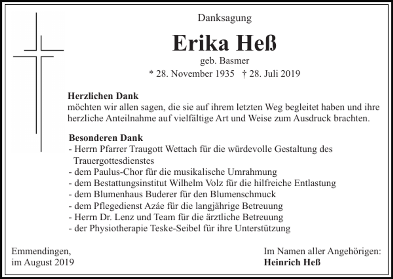 <p>Danksagung</p><p>Erika Heß</p><p>geb. Basmer<br />* 28. November 1935 † 28. Juli 2019<br />Herzlichen Dank<br />möchten wir allen sagen, die sie auf ihrem letzten Weg begleitet haben und ihre<br />herzliche Anteilnahme auf vielfältige Art und Weise zum Ausdruck brachten.<br />Besonderen Dank<br />- Herrn Pfarrer Traugott Wettach für die würdevolle Gestaltung des<br />Trauergottesdienstes<br />- dem Paulus-Chor für die musikalische Umrahmung<br />- dem Bestattungsinstitut Wilhelm Volz für die hilfreiche Entlastung<br />- dem Blumenhaus Buderer für den Blumenschmuck<br />- dem Pflegedienst Azáe für die langjährige Betreuung<br />- Herrn Dr. Lenz und Team für die ärztliche Betreuung<br />- der Physiotherapie Teske-Seibel für ihre Unterstützung<br />Emmendingen,<br />im August 2019</p><p>Im Namen aller Angehörigen:<br />Heinrich Heß</p>