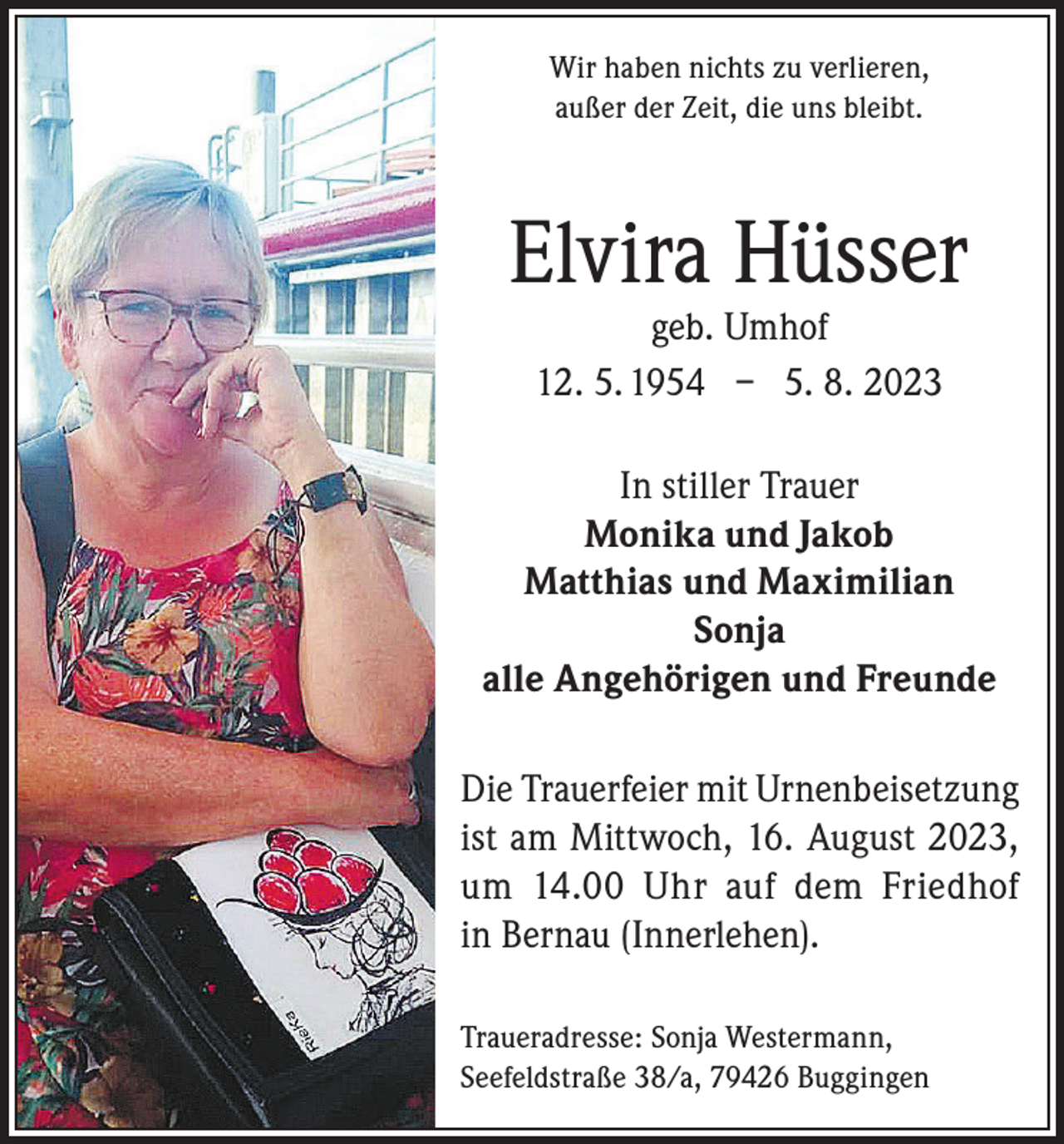 <p>Wir haben nichts zu verlieren,<br />außer der Zeit, die uns bleibt.</p><p>Elvira Hüsser<br />geb. Umhof<br />12. 5. 1954 – 5. 8. 2023</p><p>In stiller Trauer<br />Monika und Jakob<br />Matthias und Maximilian<br />Sonja<br />alle Angehörigen und Freunde<br />Die Trauerfeier mit Urnenbeisetzung<br />ist am Mittwoch, 16. August 2023,<br />um 14.00 Uhr auf dem Friedhof<br />in Bernau (Innerlehen).<br />Traueradresse: Sonja Westermann,<br />Seefeldstraße 38/a, 79426 Buggingen</p>