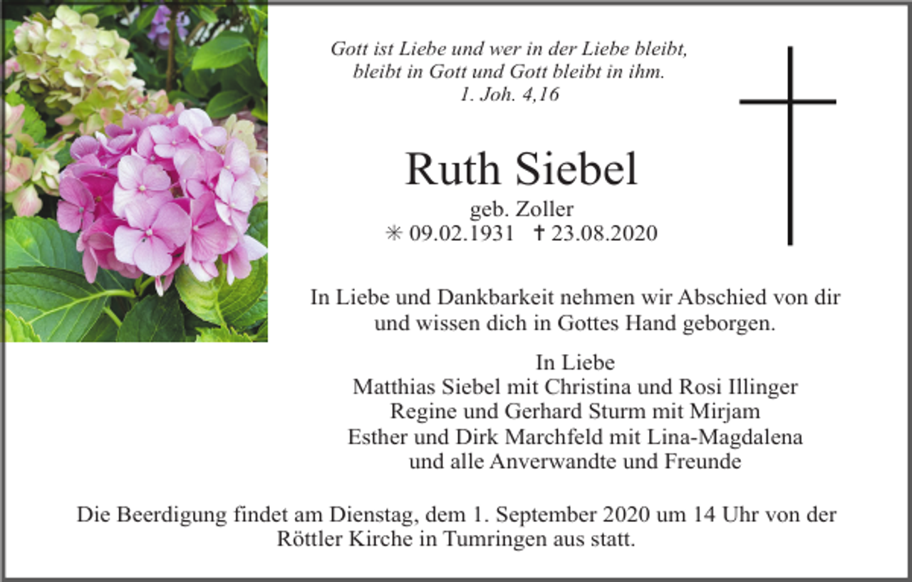 <p>Gott ist Liebe und wer in der Liebe bleibt,<br />bleibt in Gott und Gott bleibt in ihm.<br />1. Joh. 4,16</p><p>Ruth Siebel<br />geb. Zoller<br />✳ 09.02.1931 ✝ 23.08.2020<br />In Liebe und Dankbarkeit nehmen wir Abschied von dir<br />und wissen dich in Gottes Hand geborgen.<br />In Liebe<br />Matthias Siebel mit Christina und Rosi Illinger<br />Regine und Gerhard Sturm mit Mirjam<br />Esther und Dirk Marchfeld mit Lina-Magdalena<br />und alle Anverwandte und Freunde<br />Die Beerdigung findet am Dienstag, dem 1. September 2020 um 14 Uhr von der<br />Röttler Kirche in Tumringen aus statt.</p>