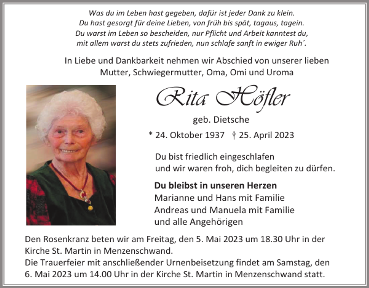 <p>Was du im Leben hast gegeben, dafür ist jeder Dank zu klein.<br />Du hast gesorgt für deine Lieben, von früh bis spät, tagaus, tagein.<br />Du warst im Leben so bescheiden, nur Pflicht und Arbeit kanntest du,<br />mit allem warst du stets zufrieden, nun schlafe sanft in ewiger Ruh´.</p><p>In Liebe und Dankbarkeit nehmen wir Abschied von unserer lieben<br />Mutter, Schwiegermutter, Oma, Omi und Uroma</p><p>Rita Höfler<br />geb. Dietsche<br />* 24. Oktober 1937 † 25. April 2023<br />Du bist friedlich eingeschlafen<br />und wir waren froh, dich begleiten zu dürfen.</p><p>Du bleibst in unseren Herzen<br />Marianne und Hans mit Familie<br />Andreas und Manuela mit Familie<br />und alle Angehörigen<br />Den Rosenkranz beten wir am Freitag, den 5. Mai 2023 um 18.30 Uhr in der<br />Kirche St. Martin in Menzenschwand.<br />Die Trauerfeier mit anschließender Urnenbeisetzung findet am Samstag, den<br />6. Mai 2023 um 14.00 Uhr in der Kirche St. Martin in Menzenschwand statt.</p>