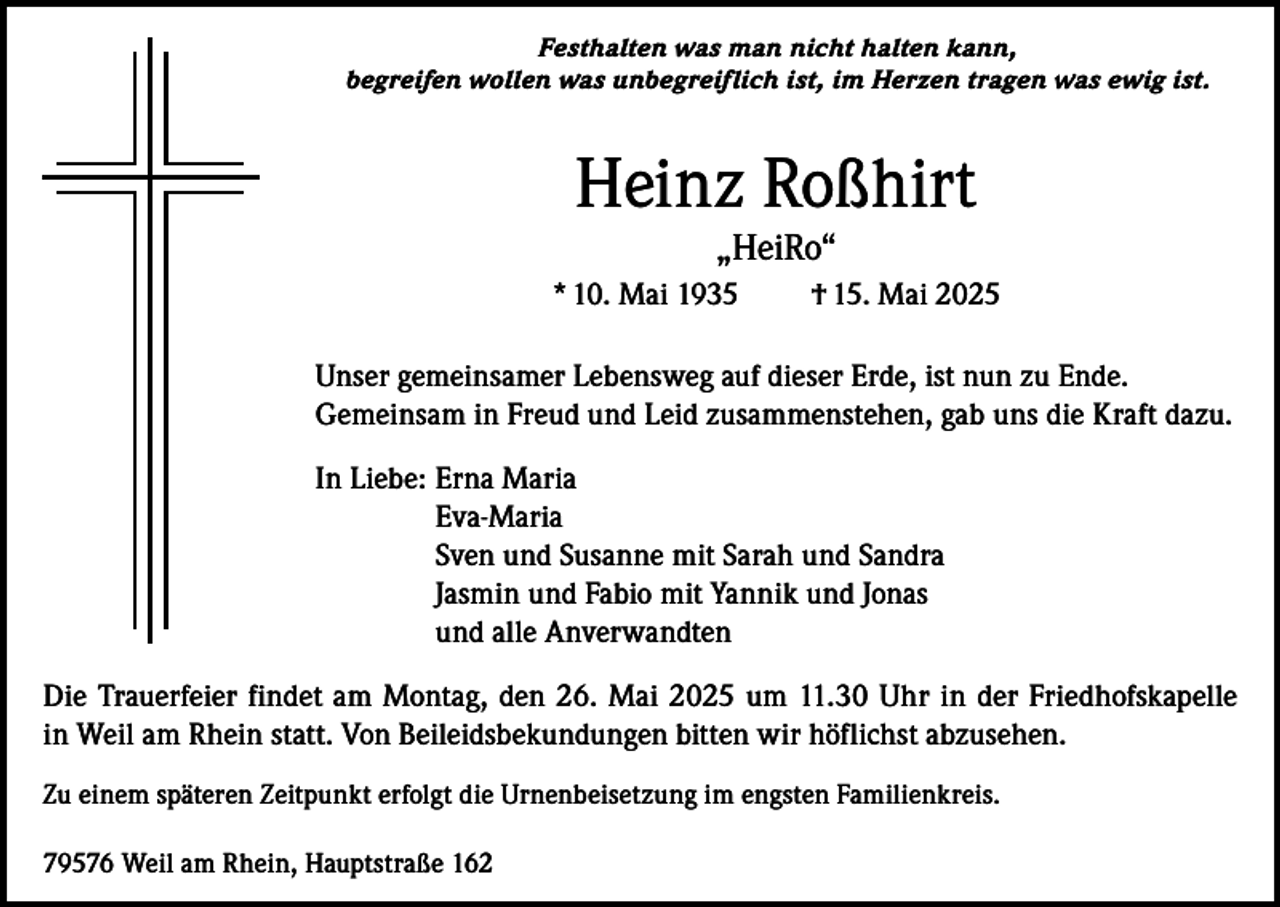 <p>Festhalten was man nicht halten kann,<br />begreifen wollen was unbegreiflich ist, im Herzen tragen was ewig ist.</p><p>Heinz Roßhirt<br />„HeiRo“</p><p>* 10. Mai 1935</p><p>† 15. Mai 2025</p><p>Unser gemeinsamer Lebensweg auf dieser Erde, ist nun zu Ende.<br />Gemeinsam in Freud und Leid zusammenstehen, gab uns die Kraft dazu.<br />In Liebe: Erna Maria<br />Eva-Maria<br />Sven und Susanne mit Sarah und Sandra<br />Jasmin und Fabio mit Yannik und Jonas<br />und alle Anverwandten<br />Die Trauerfeier findet am Montag, den 26. Mai 2025 um 11.30 Uhr in der Friedhofskapelle<br />in Weil am Rhein statt. Von Beileidsbekundungen bitten wir höflichst abzusehen.<br />Zu einem späteren Zeitpunkt erfolgt die Urnenbeisetzung im engsten Familienkreis.<br />79576 Weil am Rhein, Hauptstraße 162</p>