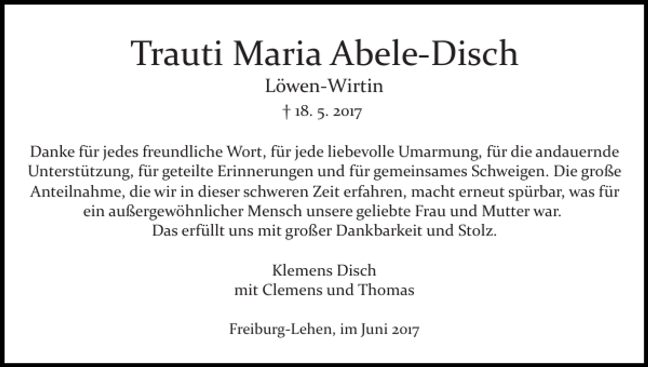 <p>Trauti Maria Abele­Disch<br />Löwen­Wirtin<br />† 18. 5. 2017<br />Danke für jedes freundliche Wort, für jede liebevolle Umarmung, für die andauernde<br />Unterstützung, für geteilte Erinnerungen und für gemeinsames Schweigen. Die große<br />Anteilnahme, die wir in dieser schweren Zeit erfahren, macht erneut spürbar, was für<br />ein außergewöhnlicher Mensch unsere geliebte Frau und Mutter war.<br />Das erfüllt uns mit großer Dankbarkeit und Stolz.<br />Klemens Disch<br />mit Clemens und Thomas<br />Freiburg­Lehen, im Juni 2017</p>