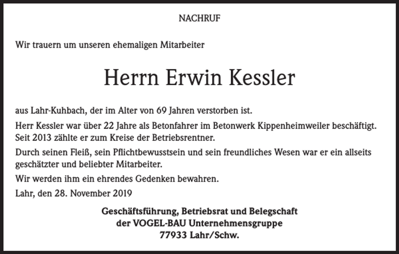 <p>NACHRUF<br />Wir trauern um unseren ehemaligen Mitarbeiter</p><p>Herrn Erwin Kessler<br />aus Lahr-Kuhbach, der im Alter von 69 Jahren verstorben ist.<br />Herr Kessler war über 22 Jahre als Betonfahrer im Betonwerk Kippenheimweiler beschäftigt.<br />Seit 2013 zählte er zum Kreise der Betriebsrentner.<br />Durch seinen Fleiß, sein Pflichtbewusstsein und sein freundliches Wesen war er ein allseits<br />geschätzter und beliebter Mitarbeiter.<br />Wir werden ihm ein ehrendes Gedenken bewahren.<br />Lahr, den 28. November 2019<br />Geschäftsführung, Betriebsrat und Belegschaft<br />der VOGEL-BAU Unternehmensgruppe<br />77933 Lahr/Schw.</p>