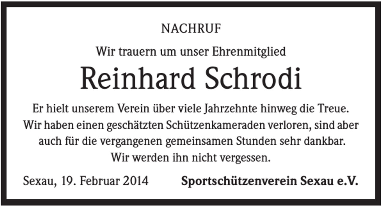 <p>NACHRUF<br />Wir trauern um unser Ehrenmitglied</p><p>Reinhard Schrodi<br />Er hielt unserem Verein über viele Jahrzehnte hinweg die Treue.<br />Wir haben einen geschätzten Schützenkameraden verloren, sind aber<br />auch für die vergangenen gemeinsamen Stunden sehr dankbar.<br />Wir werden ihn nicht vergessen.</p><p>Sexau, 19. Februar 2014</p><p>Sportschützenverein Sexau e.V.</p>