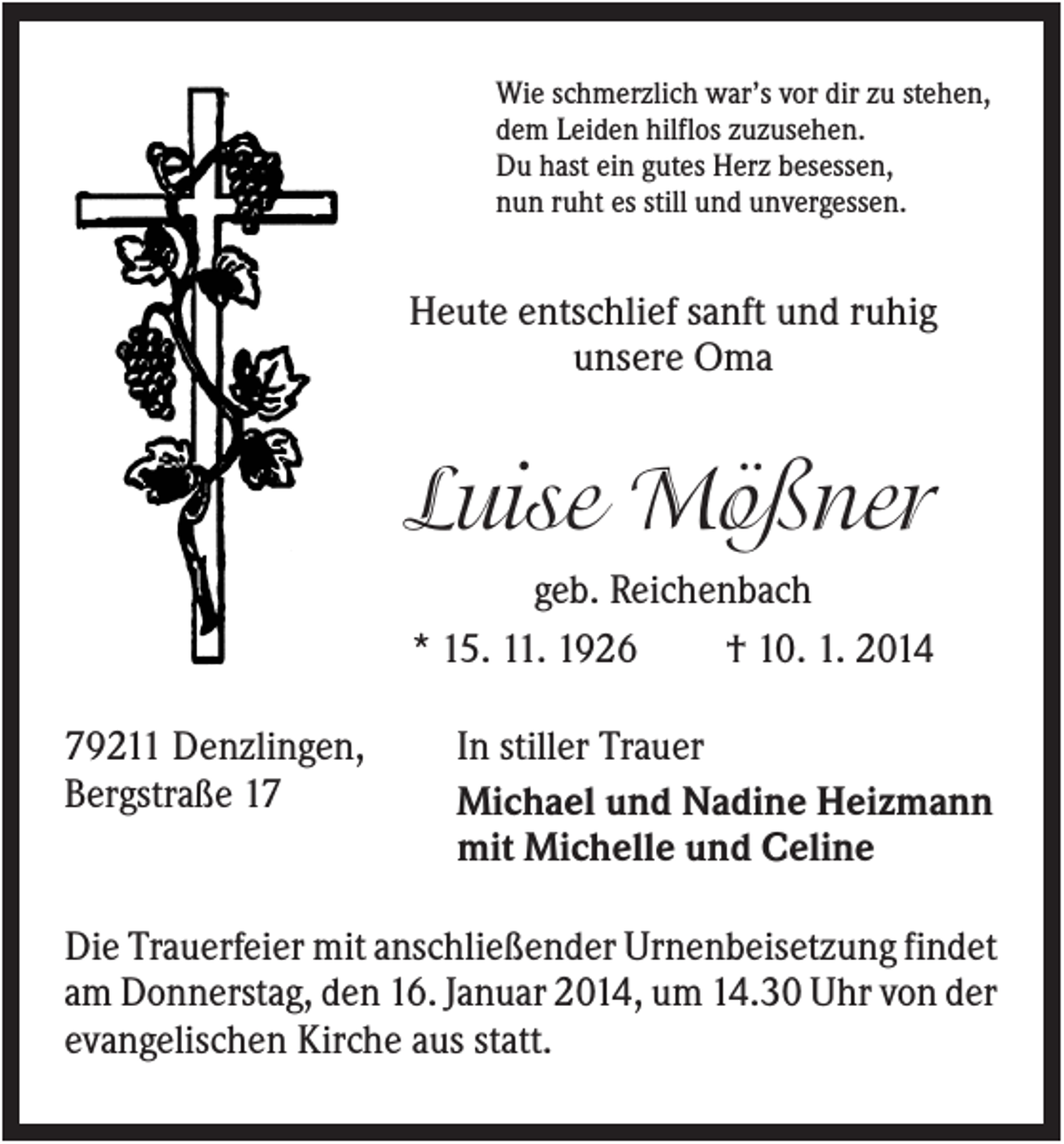 <p>Wie schmerzlich war’s vor dir zu stehen,<br />dem Leiden hilflos zuzusehen.<br />Du hast ein gutes Herz besessen,<br />nun ruht es still und unvergessen.</p><p>Heute entschlief sanft und ruhig<br />unsere Oma</p><p>Luise Mößner<br />geb. Reichenbach<br />* 15. 11. 1926<br />† 10. 1. 2014<br />79211 Denzlingen,<br />Bergstraße 17</p><p>In stiller Trauer<br />Michael und Nadine Heizmann<br />mit Michelle und Celine</p><p>Die Trauerfeier mit anschließender Urnenbeisetzung findet<br />am Donnerstag, den 16. Januar 2014, um 14.30 Uhr von der<br />evangelischen Kirche aus statt.</p>