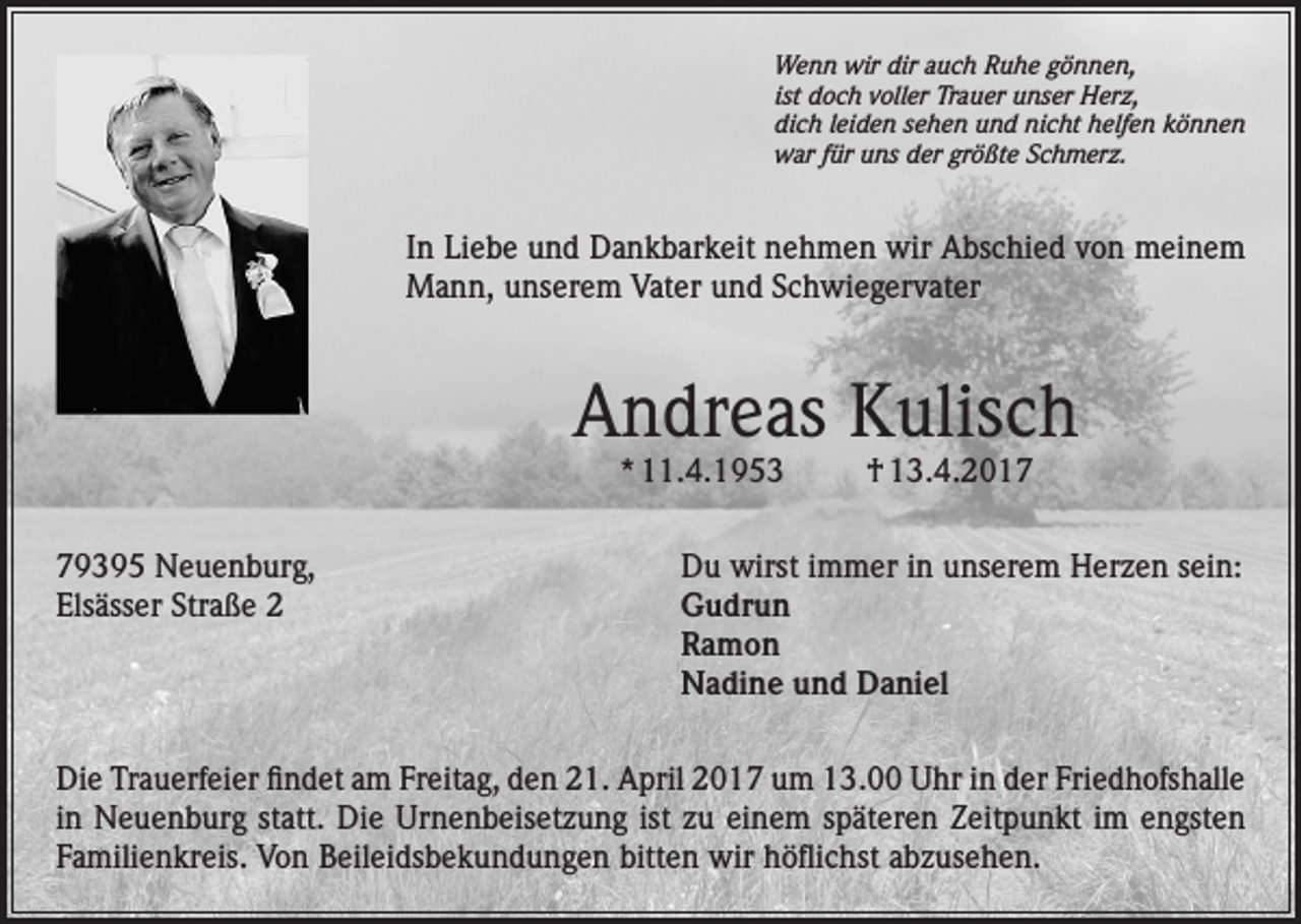 <p>Wenn wir dir auch Ruhe gönnen,<br />ist doch voller Trauer unser Herz,<br />dich leiden sehen und nicht helfen können<br />war für uns der größte Schmerz.</p><p>In Liebe und Dankbarkeit nehmen wir Abschied von meinem<br />Mann, unserem Vater und Schwiegervater</p><p>Andreas Kulisch<br />* 11.4.1953</p><p>79395 Neuenburg,<br />Elsässer Straße 2</p><p>† 13.4.2017</p><p>Du wirst immer in unserem Herzen sein:<br />Gudrun<br />Ramon<br />Nadine und Daniel</p><p>Die Trauerfeier findet am Freitag, den 21. April 2017 um 13.00 Uhr in der Friedhofshalle<br />in Neuenburg statt. Die Urnenbeisetzung ist zu einem späteren Zeitpunkt im engsten<br />Familienkreis. Von Beileidsbekundungen bitten wir höflichst abzusehen.</p>