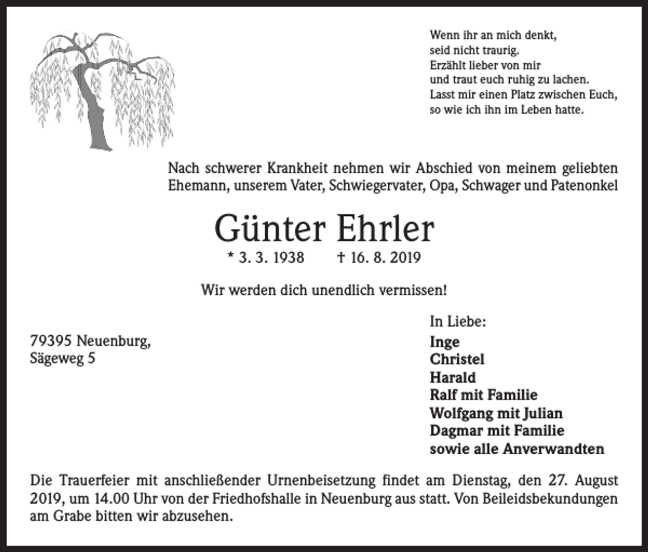 <p>Wenn ihr an mich denkt,<br />seid nicht traurig.<br />Erzählt lieber von mir<br />und traut euch ruhig zu lachen.<br />Lasst mir einen Platz zwischen Euch,<br />so wie ich ihn im Leben hatte.</p><p>Nach schwerer Krankheit nehmen wir Abschied von meinem geliebten<br />Ehemann, unserem Vater, Schwiegervater, Opa, Schwager und Patenonkel</p><p>Günter Ehrler<br />* 3. 3. 1938 † 16. 8. 2019</p><p>Wir werden dich unendlich vermissen!<br />79395 Neuenburg,<br />Sägeweg 5</p><p>In Liebe:<br />Inge<br />Christel<br />Harald<br />Ralf mit Familie<br />Wolfgang mit Julian<br />Dagmar mit Familie<br />sowie alle Anverwandten</p><p>Die Trauerfeier mit anschließender Urnenbeisetzung findet am Dienstag, den 27. August<br />2019, um 14.00 Uhr von der Friedhofshalle in Neuenburg aus statt. Von Beileidsbekundungen<br />am Grabe bitten wir abzusehen.</p>