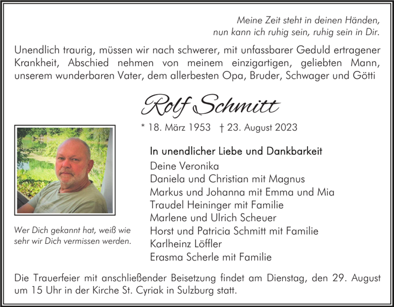 <p>Meine Zeit steht in deinen Händen,<br />nun kann ich ruhig sein, ruhig sein in Dir.</p><p>Unendlich traurig, müssen wir nach schwerer, mit unfassbarer Geduld ertragener<br />Krankheit, Abschied nehmen von meinem einzigartigen, geliebten Mann,<br />unserem wunderbaren Vater, dem allerbesten Opa, Bruder, Schwager und Götti</p><p>Rolf Schmitt</p><p>* 18. März 1953 † 23. August 2023</p><p>Wer Dich gekannt hat, weiß wie<br />sehr wir Dich vermissen werden.</p><p>Deine Veronika<br />Daniela und Christian mit Magnus<br />Markus und Johanna mit Emma und Mia<br />Traudel Heininger mit Familie<br />Marlene und Ulrich Scheuer<br />Horst und Patricia Schmitt mit Familie<br />Karlheinz Löffler<br />Erasma Scherle mit Familie</p><p>Die Trauerfeier mit anschließender Beisetzung findet am Dienstag, den 29. August<br />um 15 Uhr in der Kirche St. Cyriak in Sulzburg statt.</p>