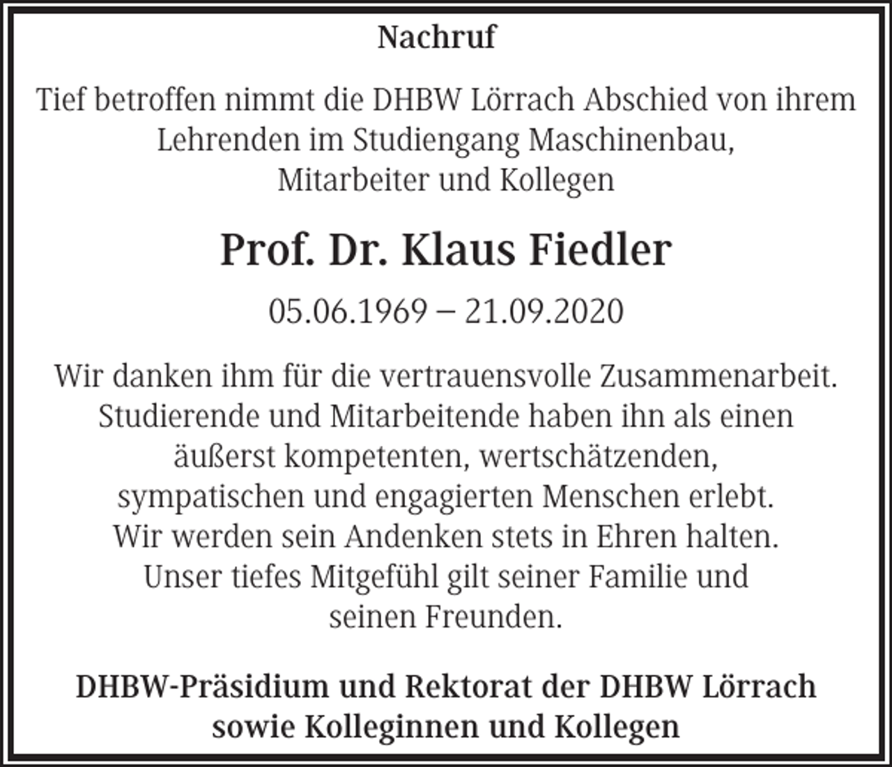 <p>Nachruf<br />Tief betroffen nimmt die DHBW Lörrach Abschied von ihrem<br />Lehrenden im Studiengang Maschinenbau,<br />Mitarbeiter und Kollegen</p><p>Prof. Dr. Klaus Fiedler<br />05.06.1969 – 21.09.2020<br />Wir danken ihm für die vertrauensvolle Zusammenarbeit.<br />Studierende und Mitarbeitende haben ihn als einen<br />äußerst kompetenten, wertschätzenden,<br />sympatischen und engagierten Menschen erlebt.<br />Wir werden sein Andenken stets in Ehren halten.<br />Unser tiefes Mitgefühl gilt seiner Familie und<br />seinen Freunden.<br />DHBW-Präsidium und Rektorat der DHBW Lörrach<br />sowie Kolleginnen und Kollegen</p>