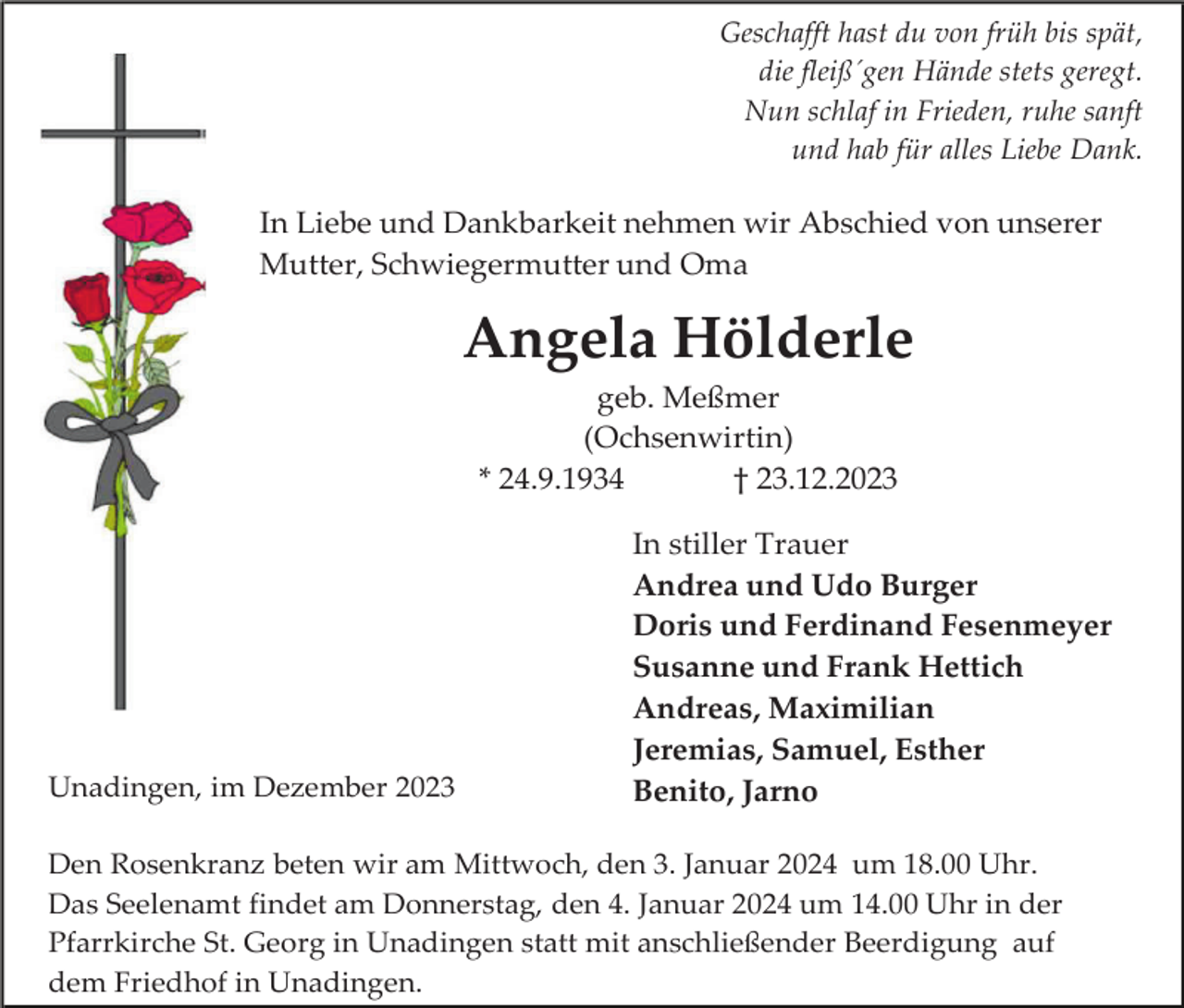 <p>Geschafft hast du von früh bis spät,<br />die fleiß´gen Hände stets geregt.<br />Nun schlaf in Frieden, ruhe sanft<br />und hab für alles Liebe Dank.</p><p>In Liebe und Dankbarkeit nehmen wir Abschied von unserer<br />Mutter, Schwiegermutter und Oma</p><p>Angela Hölderle<br />geb. Meßmer<br />(Ochsenwirtin)<br />* 24.9.1934<br />† 23.12.2023</p><p>Unadingen, im Dezember 2023</p><p>In stiller Trauer<br />Andrea und Udo Burger<br />Doris und Ferdinand Fesenmeyer<br />Susanne und Frank Hettich<br />Andreas, Maximilian<br />Jeremias, Samuel, Esther<br />Benito, Jarno</p><p>Den Rosenkranz beten wir am Mittwoch, den 3. Januar 2024 um 18.00 Uhr.<br />Das Seelenamt findet am Donnerstag, den 4. Januar 2024 um 14.00 Uhr in der<br />Pfarrkirche St. Georg in Unadingen statt mit anschließender Beerdigung auf<br />dem Friedhof in Unadingen.</p>