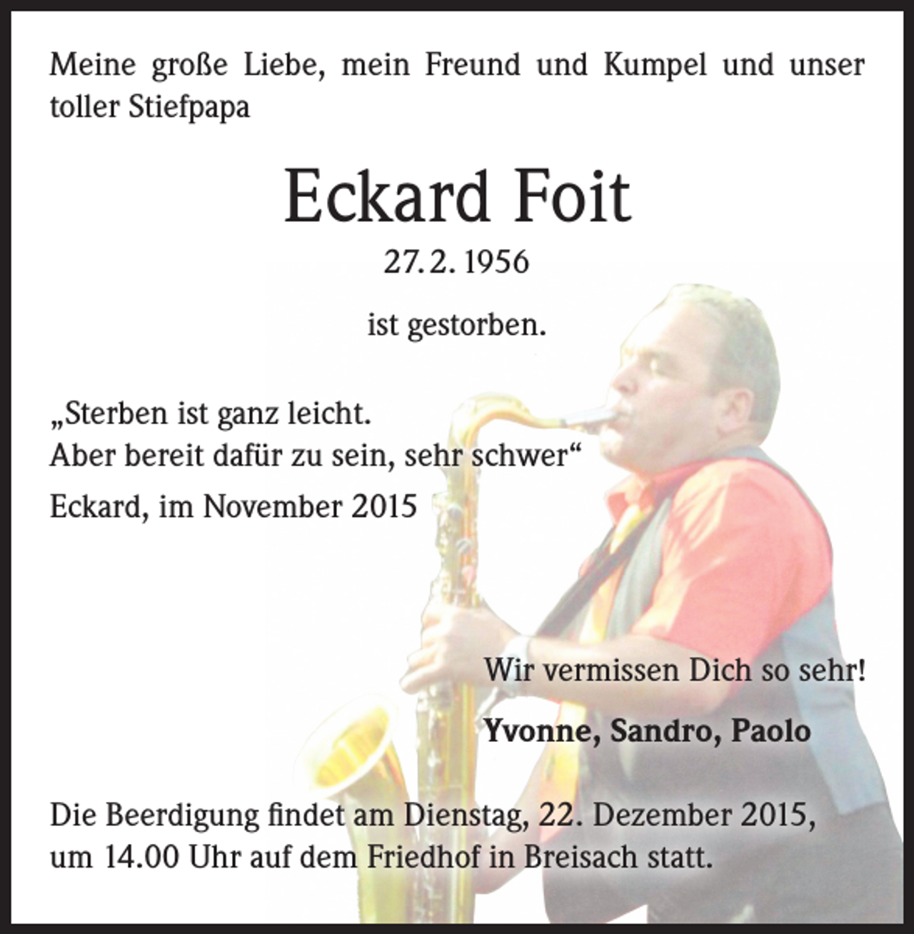 <p>Meine große Liebe, mein Freund und Kumpel und unser<br />toller Stiefpapa</p><p>Eckard Foit<br />27. 2. 1956<br />ist gestorben.<br />„Sterben ist ganz leicht.<br />Aber bereit dafür zu sein, sehr schwer“<br />Eckard, im November 2015</p><p>Wir vermissen Dich so sehr!<br />Yvonne, Sandro, Paolo<br />Die Beerdigung findet am Dienstag, 22. Dezember 2015,<br />um 14.00 Uhr auf dem Friedhof in Breisach statt.</p>